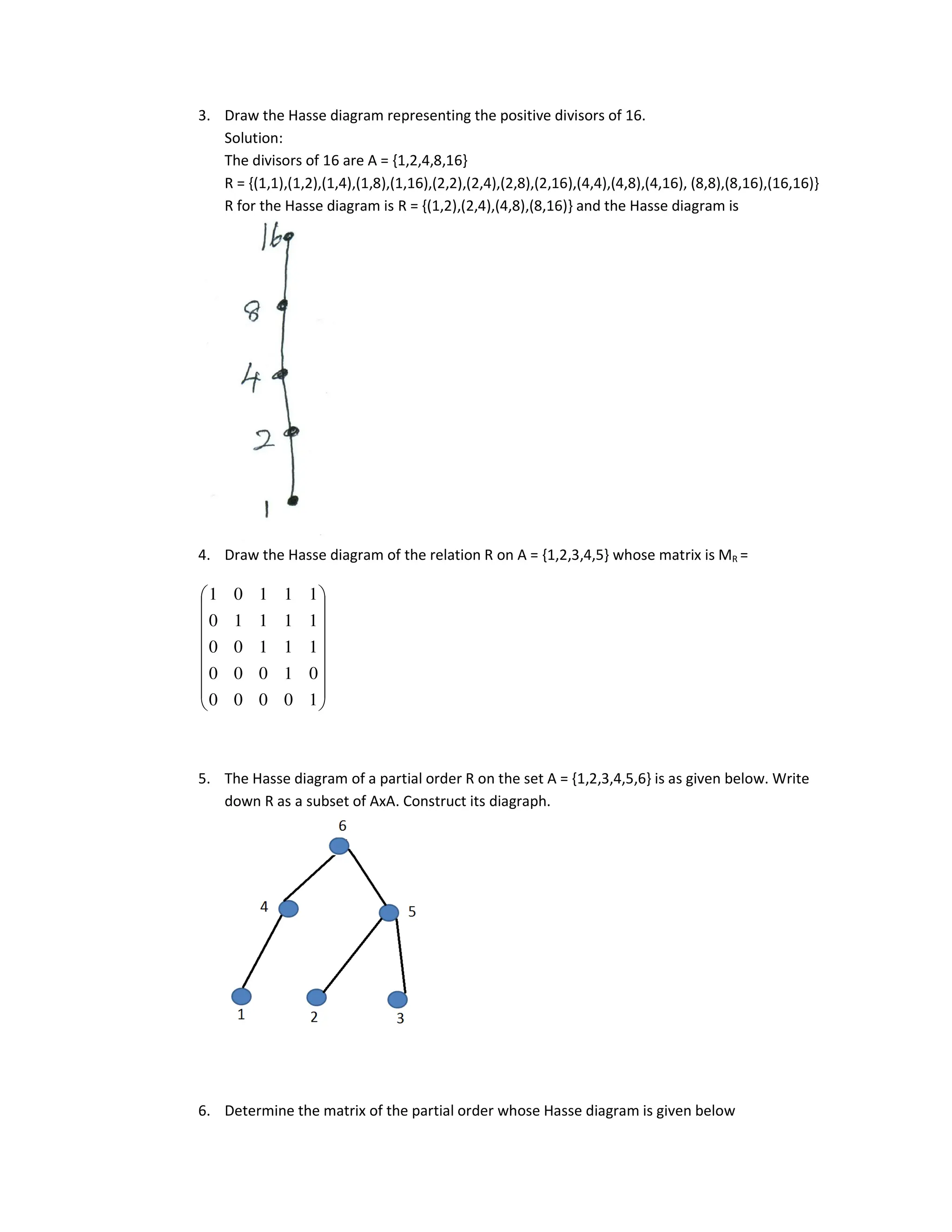 3. Draw the Hasse diagram representing the positive divisors of 16.
Solution:
The divisors of 16 are A = {1,2,4,8,16}
R = {(1,1),(1,2),(1,4),(1,8),(1,16),(2,2),(2,4),(2,8),(2,16),(4,4),(4,8),(4,16), (8,8),(8,16),(16,16)}
R for the Hasse diagram is R = {(1,2),(2,4),(4,8),(8,16)} and the Hasse diagram is
4. Draw the Hasse diagram of the relation R on A = {1,2,3,4,5} whose matrix is MR =
5. The Hasse diagram of a partial order R on the set A = {1,2,3,4,5,6} is as given below. Write
down R as a subset of AxA. Construct its diagraph.
6. Determine the matrix of the partial order whose Hasse diagram is given below
















1
0
0
0
0
0
1
0
0
0
1
1
1
0
0
1
1
1
1
0
1
1
1
0
1
 