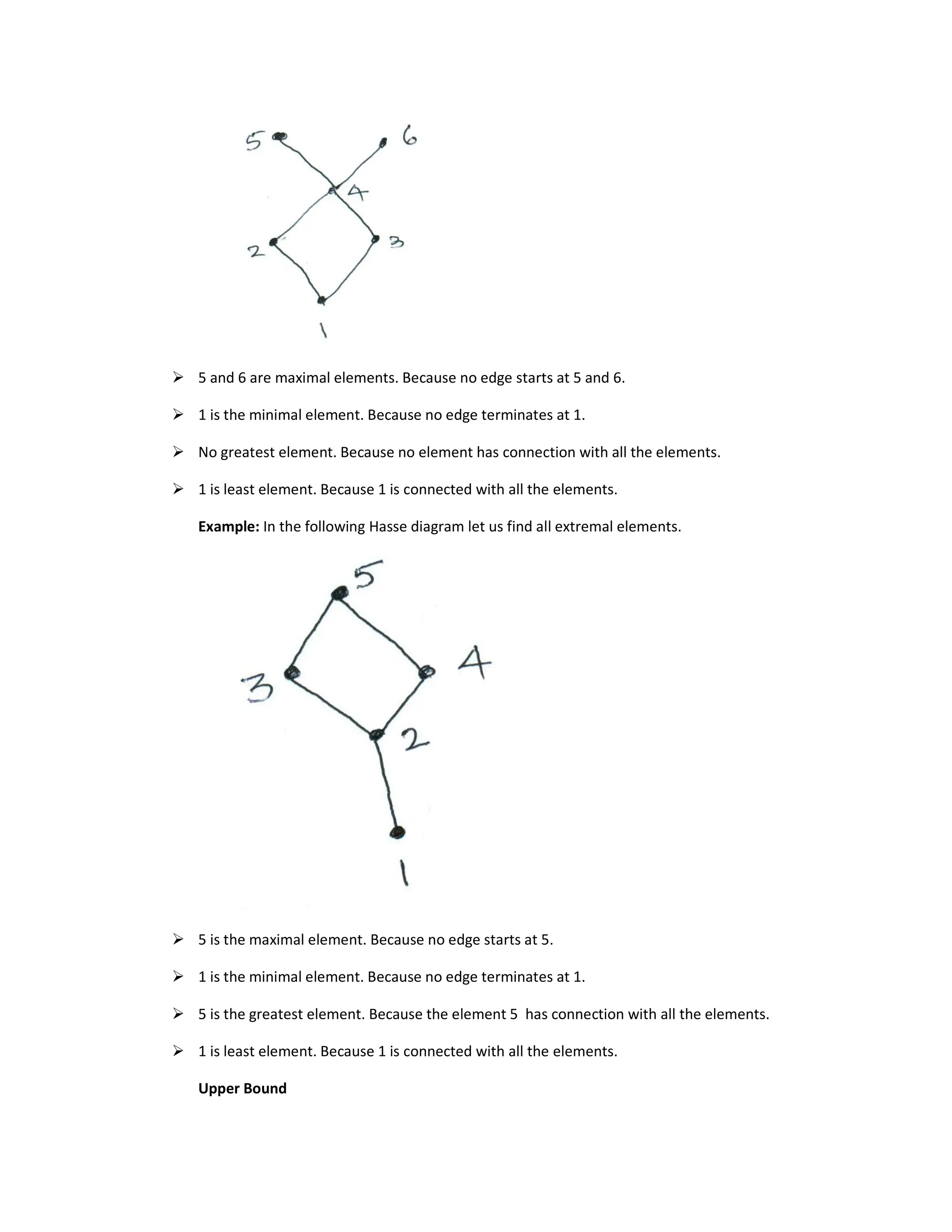 5 and 6 are maximal elements. Because no edge starts at 5 and 6.
 1 is the minimal element. Because no edge terminates at 1.
 No greatest element. Because no element has connection with all the elements.
 1 is least element. Because 1 is connected with all the elements.
Example: In the following Hasse diagram let us find all extremal elements.
 5 is the maximal element. Because no edge starts at 5.
 1 is the minimal element. Because no edge terminates at 1.
 5 is the greatest element. Because the element 5 has connection with all the elements.
 1 is least element. Because 1 is connected with all the elements.
Upper Bound
 