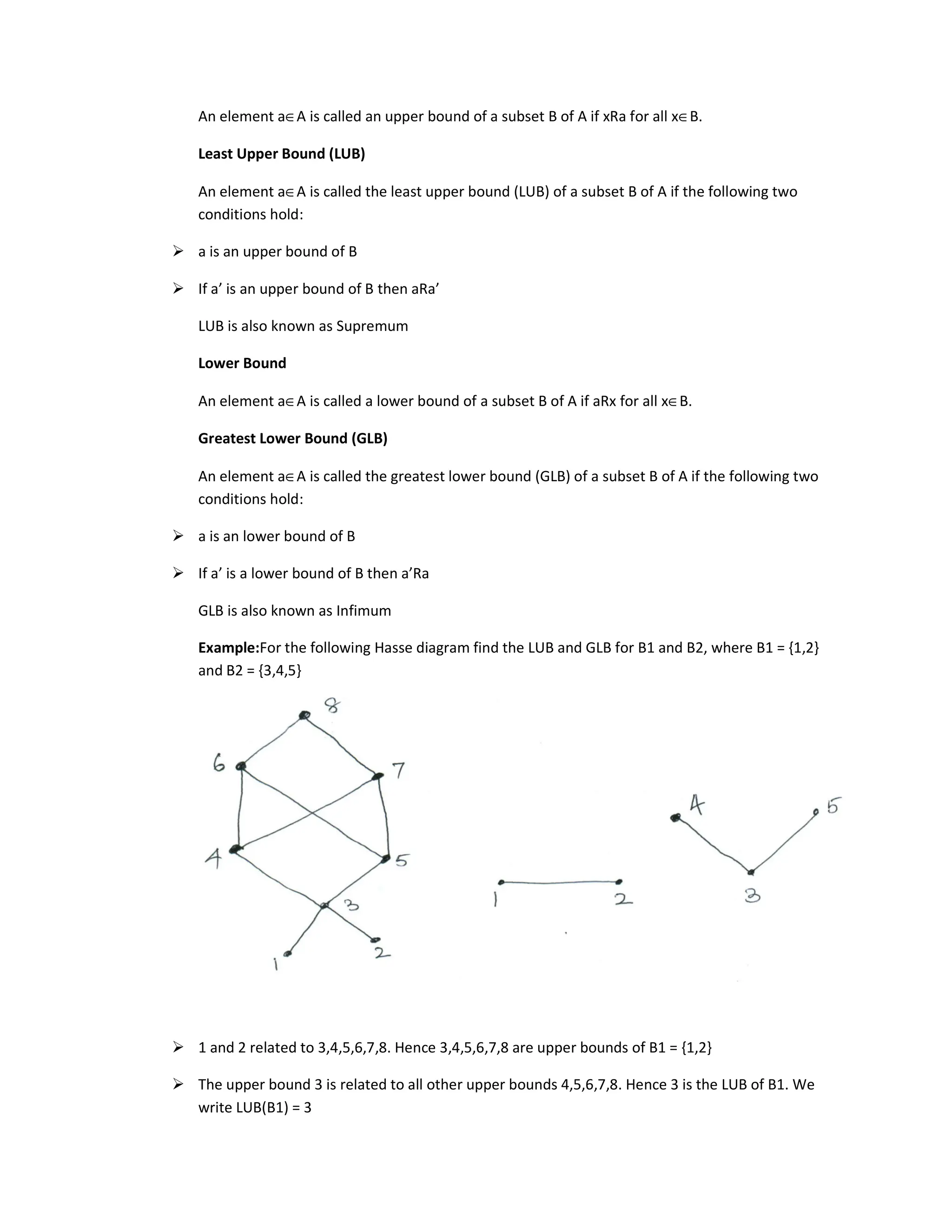 An element a∈A is called an upper bound of a subset B of A if xRa for all x∈B.
Least Upper Bound (LUB)
An element a∈A is called the least upper bound (LUB) of a subset B of A if the following two
conditions hold:
 a is an upper bound of B
 If a’ is an upper bound of B then aRa’
LUB is also known as Supremum
Lower Bound
An element a∈A is called a lower bound of a subset B of A if aRx for all x∈B.
Greatest Lower Bound (GLB)
An element a∈A is called the greatest lower bound (GLB) of a subset B of A if the following two
conditions hold:
 a is an lower bound of B
 If a’ is a lower bound of B then a’Ra
GLB is also known as Infimum
Example:For the following Hasse diagram find the LUB and GLB for B1 and B2, where B1 = {1,2}
and B2 = {3,4,5}
 1 and 2 related to 3,4,5,6,7,8. Hence 3,4,5,6,7,8 are upper bounds of B1 = {1,2}
 The upper bound 3 is related to all other upper bounds 4,5,6,7,8. Hence 3 is the LUB of B1. We
write LUB(B1) = 3
 