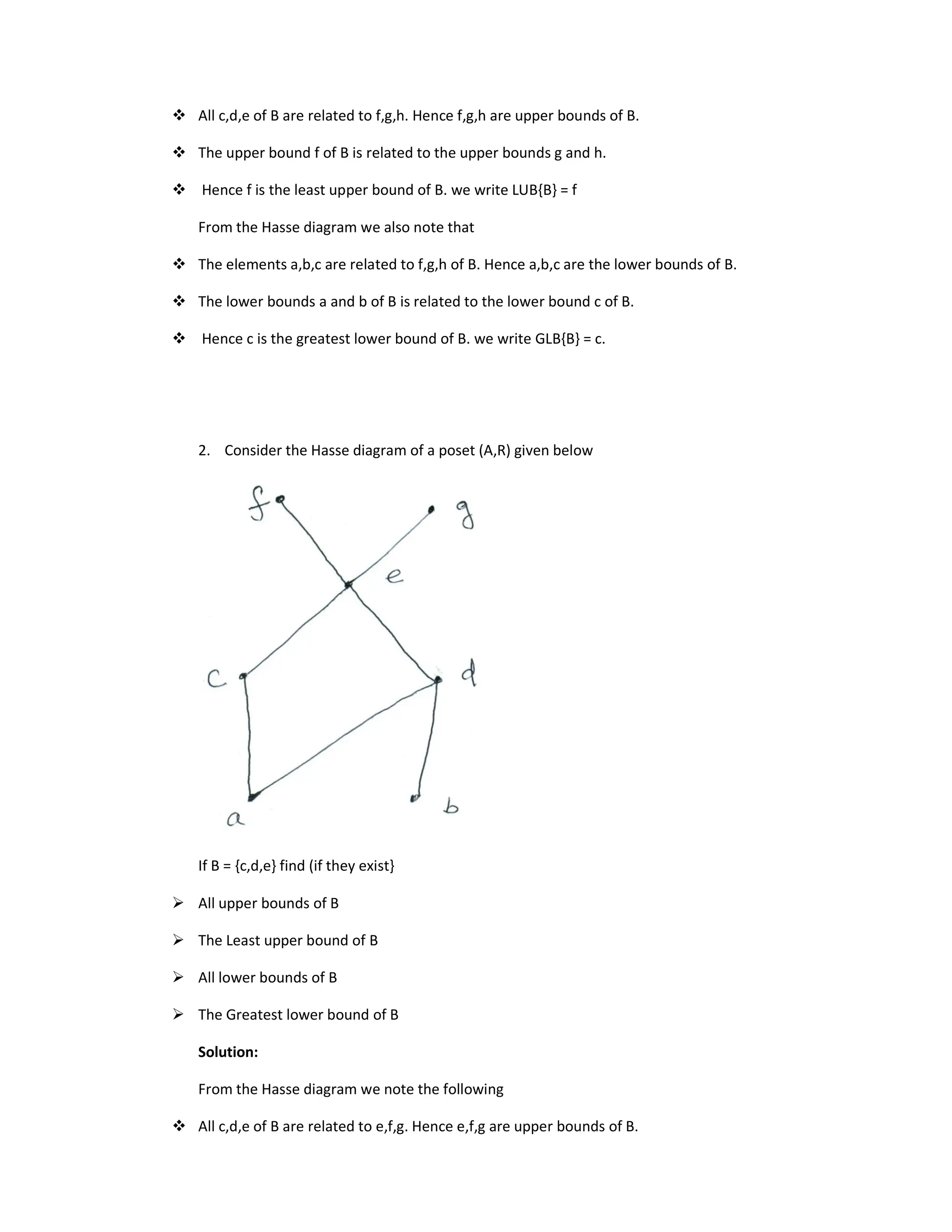 All c,d,e of B are related to f,g,h. Hence f,g,h are upper bounds of B.
 The upper bound f of B is related to the upper bounds g and h.
 Hence f is the least upper bound of B. we write LUB{B} = f
From the Hasse diagram we also note that
 The elements a,b,c are related to f,g,h of B. Hence a,b,c are the lower bounds of B.
 The lower bounds a and b of B is related to the lower bound c of B.
 Hence c is the greatest lower bound of B. we write GLB{B} = c.
2. Consider the Hasse diagram of a poset (A,R) given below
If B = {c,d,e} find (if they exist}
 All upper bounds of B
 The Least upper bound of B
 All lower bounds of B
 The Greatest lower bound of B
Solution:
From the Hasse diagram we note the following
 All c,d,e of B are related to e,f,g. Hence e,f,g are upper bounds of B.
 