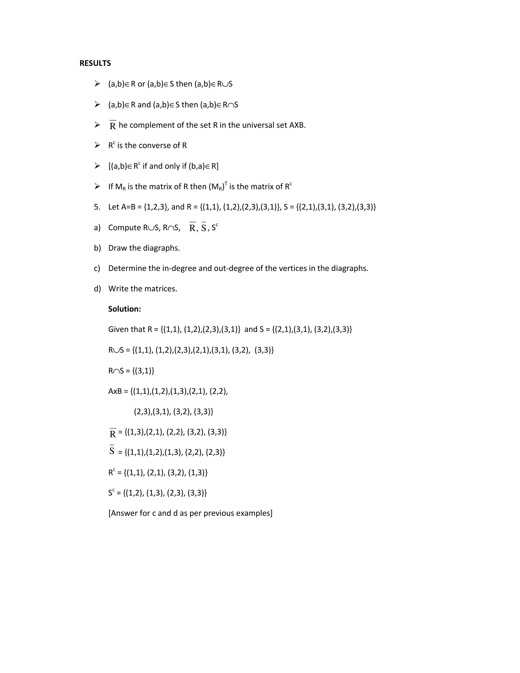 RESULTS
 (a,b)∈R or (a,b)∈S then (a,b)∈R∪S
 (a,b)∈R and (a,b)∈S then (a,b)∈R∩S
 is the complement of the set R in the universal set AXB.
 Rc
is the converse of R
 [(a,b)∈Rc
if and only if (b,a)∈R]
 If MR is the matrix of R then (MR)T
is the matrix of Rc
5. Let A=B = {1,2,3}, and R = {(1,1), (1,2),(2,3),(3,1)}, S = {(2,1),(3,1), (3,2),(3,3)}
a) Compute R∪S, R∩S, Rc
, Sc
b) Draw the diagraphs.
c) Determine the in-degree and out-degree of the vertices in the diagraphs.
d) Write the matrices.
Solution:
Given that R = {(1,1), (1,2),(2,3),(3,1)} and S = {(2,1),(3,1), (3,2),(3,3)}
R∪S = {(1,1), (1,2),(2,3),(2,1),(3,1), (3,2), (3,3)}
R∩S = {(3,1)}
AxB = {(1,1),(1,2),(1,3),(2,1), (2,2),
(2,3),(3,1), (3,2), (3,3)}
= {(1,3),(2,1), (2,2), (3,2), (3,3)}
= {(1,1),(1,2),(1,3), (2,2), (2,3)}
Rc
= {(1,1), (2,1), (3,2), (1,3)}
Sc
= {(1,2), (1,3), (2,3), (3,3)}
[Answer for c and d as per previous examples]
R
S
,
R
R
S
 
