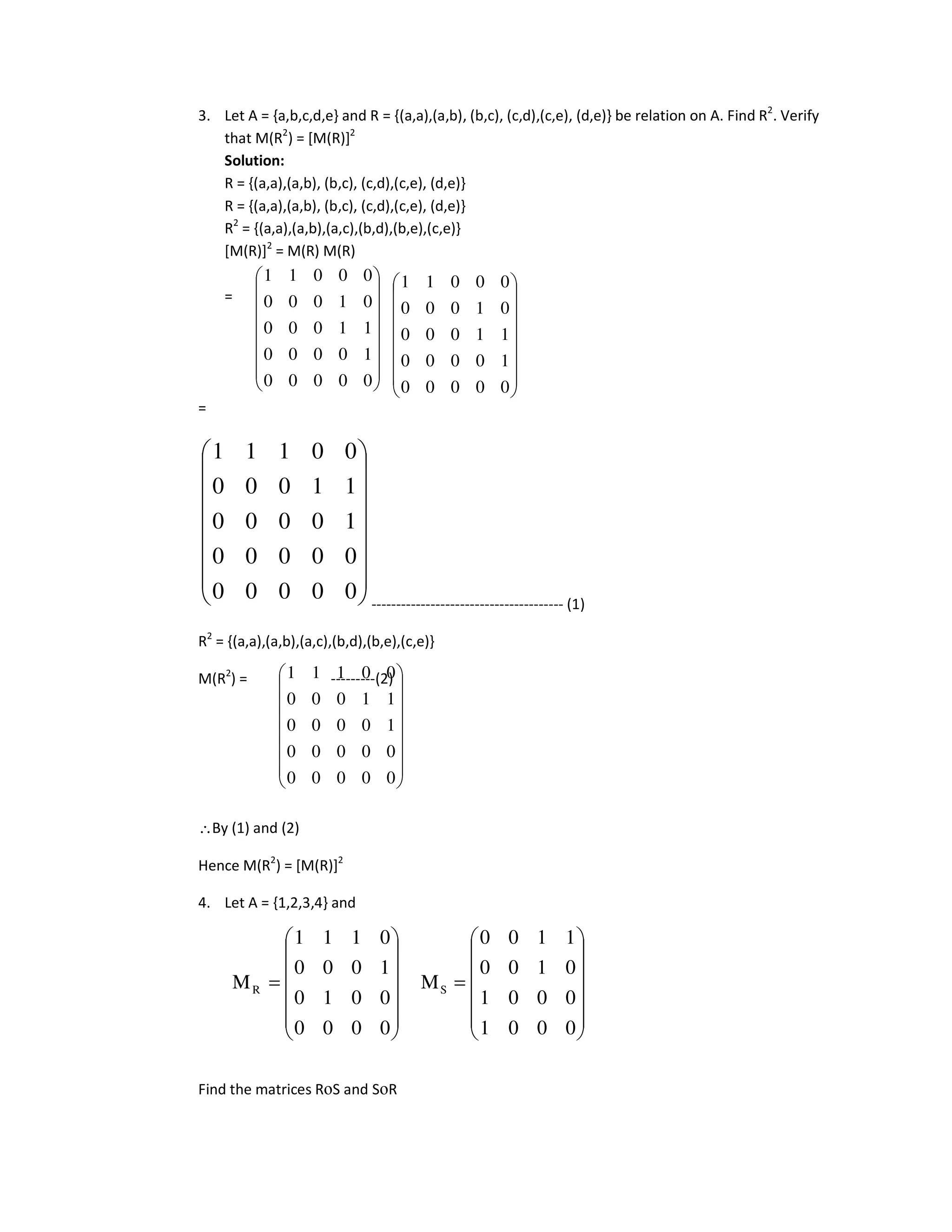 3. Let A = {a,b,c,d,e} and R = {(a,a),(a,b), (b,c), (c,d),(c,e), (d,e)} be relation on A. Find R2
. Verify
that M(R2
) = [M(R)]2
Solution:
R = {(a,a),(a,b), (b,c), (c,d),(c,e), (d,e)}
R = {(a,a),(a,b), (b,c), (c,d),(c,e), (d,e)}
R2
= {(a,a),(a,b),(a,c),(b,d),(b,e),(c,e)}
[M(R)]2
= M(R) M(R)
=
=
--------------------------------------- (1)
R2
= {(a,a),(a,b),(a,c),(b,d),(b,e),(c,e)}
M(R2
) = ---------(2)
∴By (1) and (2)
Hence M(R2
) = [M(R)]2
4. Let A = {1,2,3,4} and
Find the matrices RοS and SοR
















0
0
0
0
0
0
0
0
0
0
1
0
0
0
0
1
1
0
0
0
0
0
1
1
1
















0
0
0
0
0
1
0
0
0
0
1
1
0
0
0
0
1
0
0
0
0
0
0
1
1
















0
0
0
0
0
1
0
0
0
0
1
1
0
0
0
0
1
0
0
0
0
0
0
1
1
















0
0
0
0
0
0
0
0
0
0
1
0
0
0
0
1
1
0
0
0
0
0
1
1
1














=














=
0
0
0
1
0
0
0
1
0
1
0
0
1
1
0
0
M
0
0
0
0
0
0
1
0
1
0
0
0
0
1
1
1
M S
R
 