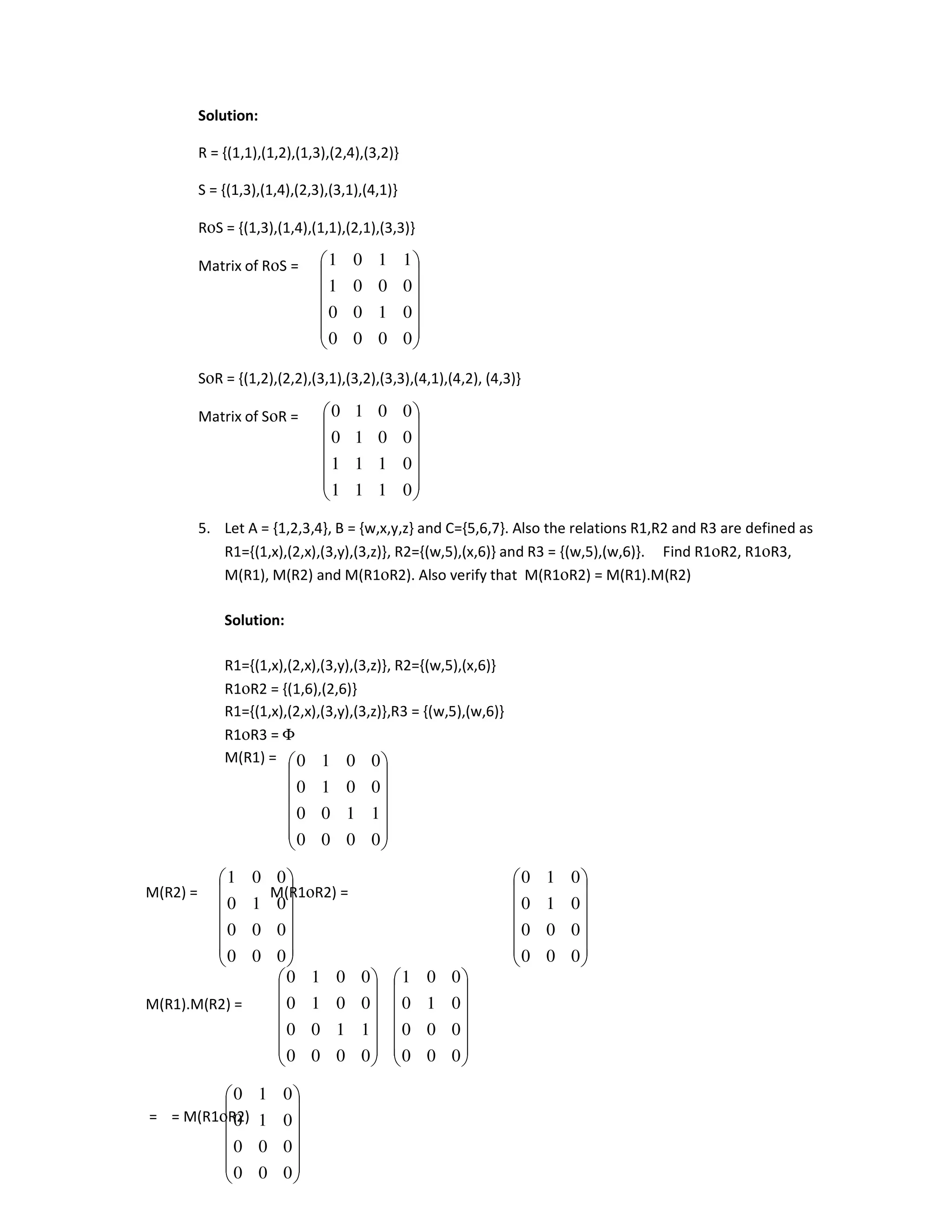 Solution:
R = {(1,1),(1,2),(1,3),(2,4),(3,2)}
S = {(1,3),(1,4),(2,3),(3,1),(4,1)}
RοS = {(1,3),(1,4),(1,1),(2,1),(3,3)}
Matrix of RοS =
SοR = {(1,2),(2,2),(3,1),(3,2),(3,3),(4,1),(4,2), (4,3)}
Matrix of SοR =
5. Let A = {1,2,3,4}, B = {w,x,y,z} and C={5,6,7}. Also the relations R1,R2 and R3 are defined as
R1={(1,x),(2,x),(3,y),(3,z)}, R2={(w,5),(x,6)} and R3 = {(w,5),(w,6)}. Find R1οR2, R1οR3,
M(R1), M(R2) and M(R1οR2). Also verify that M(R1οR2) = M(R1).M(R2)
Solution:
R1={(1,x),(2,x),(3,y),(3,z)}, R2={(w,5),(x,6)}
R1οR2 = {(1,6),(2,6)}
R1={(1,x),(2,x),(3,y),(3,z)},R3 = {(w,5),(w,6)}
R1οR3 = Φ
M(R1) =
M(R2) = M(R1οR2) =
M(R1).M(R2) =
= = M(R1οR2)














0
0
0
0
0
1
0
0
0
0
0
1
1
1
0
1














0
1
1
1
0
1
1
1
0
0
1
0
0
0
1
0














0
0
0
0
1
1
0
0
0
0
1
0
0
0
1
0














0
0
0
0
0
0
0
1
0
0
0
1














0
0
0
0
0
0
0
1
0
0
1
0














0
0
0
0
1
1
0
0
0
0
1
0
0
0
1
0














0
0
0
0
0
0
0
1
0
0
0
1














0
0
0
0
0
0
0
1
0
0
1
0
 