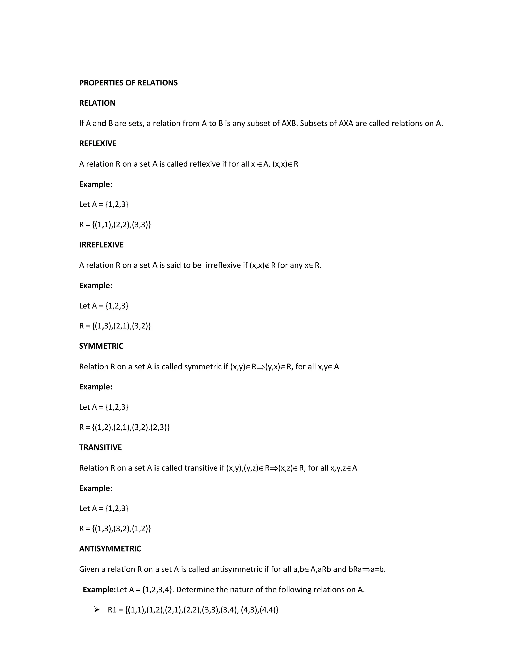 PROPERTIES OF RELATIONS
RELATION
If A and B are sets, a relation from A to B is any subset of AXB. Subsets of AXA are called relations on A.
REFLEXIVE
A relation R on a set A is called reflexive if for all x ∈A, (x,x)∈R
Example:
Let A = {1,2,3}
R = {(1,1),(2,2),(3,3)}
IRREFLEXIVE
A relation R on a set A is said to be irreflexive if (x,x)∉R for any x∈R.
Example:
Let A = {1,2,3}
R = {(1,3),(2,1),(3,2)}
SYMMETRIC
Relation R on a set A is called symmetric if (x,y)∈R⇒(y,x)∈R, for all x,y∈A
Example:
Let A = {1,2,3}
R = {(1,2),(2,1),(3,2),(2,3)}
TRANSITIVE
Relation R on a set A is called transitive if (x,y),(y,z)∈R⇒(x,z)∈R, for all x,y,z∈A
Example:
Let A = {1,2,3}
R = {(1,3),(3,2),(1,2)}
ANTISYMMETRIC
Given a relation R on a set A is called antisymmetric if for all a,b∈A,aRb and bRa⇒a=b.
Example:Let A = {1,2,3,4}. Determine the nature of the following relations on A.
 R1 = {(1,1),(1,2),(2,1),(2,2),(3,3),(3,4), (4,3),(4,4)}
 