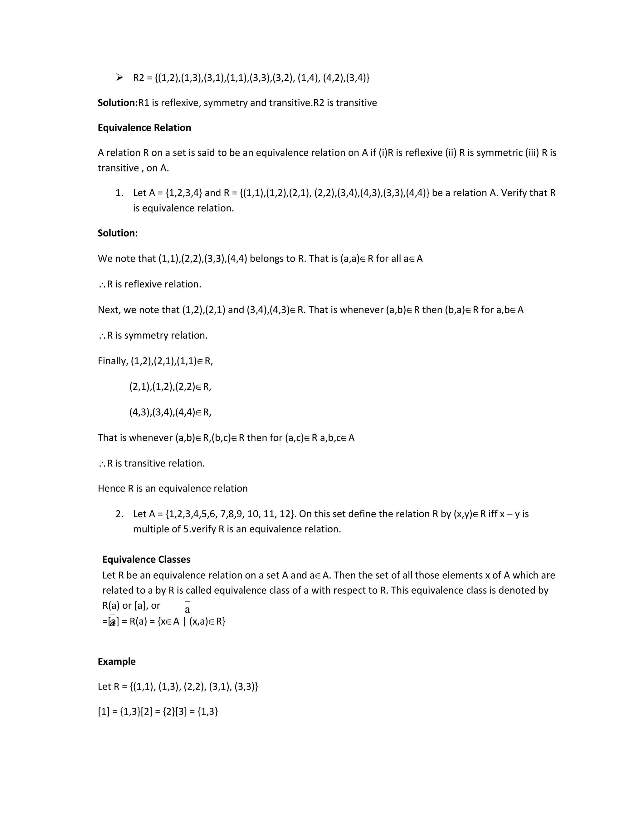 R2 = {(1,2),(1,3),(3,1),(1,1),(3,3),(3,2), (1,4), (4,2),(3,4)}
Solution:R1 is reflexive, symmetry and transitive.R2 is transitive
Equivalence Relation
A relation R on a set is said to be an equivalence relation on A if (i)R is reflexive (ii) R is symmetric (iii) R is
transitive , on A.
1. Let A = {1,2,3,4} and R = {(1,1),(1,2),(2,1), (2,2),(3,4),(4,3),(3,3),(4,4)} be a relation A. Verify that R
is equivalence relation.
Solution:
We note that (1,1),(2,2),(3,3),(4,4) belongs to R. That is (a,a)∈R for all a∈A
∴R is reflexive relation.
Next, we note that (1,2),(2,1) and (3,4),(4,3)∈R. That is whenever (a,b)∈R then (b,a)∈R for a,b∈A
∴R is symmetry relation.
Finally, (1,2),(2,1),(1,1)∈R,
(2,1),(1,2),(2,2)∈R,
(4,3),(3,4),(4,4)∈R,
That is whenever (a,b)∈R,(b,c)∈R then for (a,c)∈R a,b,c∈A
∴R is transitive relation.
Hence R is an equivalence relation
2. Let A = {1,2,3,4,5,6, 7,8,9, 10, 11, 12}. On this set define the relation R by (x,y)∈R iff x – y is
multiple of 5.verify R is an equivalence relation.
Equivalence Classes
Let R be an equivalence relation on a set A and a∈A. Then the set of all those elements x of A which are
related to a by R is called equivalence class of a with respect to R. This equivalence class is denoted by
R(a) or [a], or
=[a] = R(a) = {x∈A | (x,a)∈R}
Example
Let R = {(1,1), (1,3), (2,2), (3,1), (3,3)}
[1] = {1,3}[2] = {2}[3] = {1,3}
a
a
 