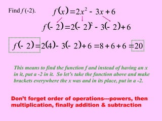   6
3
2 2


 x
x
x
f
Find f (-2).
This means to find the function f and instead of having an x
in it, put a -2 in it. So let’s take the function above and make
brackets everywhere the x was and in its place, put in a -2.
      6
2
3
2
2
2
2






f
      20
6
6
8
6
2
3
4
2
2 








f
Don’t forget order of operations---powers, then
multiplication, finally addition & subtraction
 