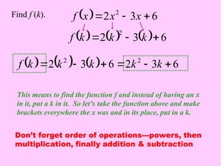   6
3
2 2


 x
x
x
f
Find f (k).
This means to find the function f and instead of having an x
in it, put a k in it. So let’s take the function above and make
brackets everywhere the x was and in its place, put in a k.
      6
3
2
2


 k
k
k
f
      6
3
2
6
3
2 2
2





 k
k
k
k
k
f
Don’t forget order of operations---powers, then
multiplication, finally addition & subtraction
 