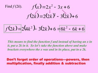   6
3
2 2


 x
x
x
f
Find f (2k).
This means to find the function f and instead of having an x in
it, put a 2k in it. So let’s take the function above and make
brackets everywhere the x was and in its place, put in a 2k.
      6
2
3
2
2
2
2


 k
k
k
f
      6
6
8
6
2
3
4
2
2 2
2





 k
k
k
k
k
f
Don’t forget order of operations---powers, then
multiplication, finally addition & subtraction
 