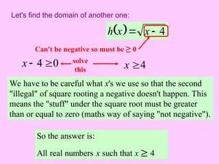 Let's find the domain of another one:
  4

 x
x
h
We have to be careful what x's we use so that the second
"illegal" of square rooting a negative doesn't happen. This
means the "stuff" under the square root must be greater
than or equal to zero (maths way of saying "not negative").
Can't be negative so must be ≥ 0
0
4 

x solve
this 4
x 
 