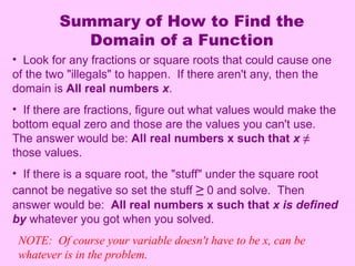 Summary of How to Find the
Domain of a Function
• Look for any fractions or square roots that could cause one
of the two "illegals" to happen. If there aren't any, then the
domain is All real numbers x.
• If there are fractions, figure out what values would make the
bottom equal zero and those are the values you can't use.
The answer would be: All real numbers x such that x ≠
those values.
• If there is a square root, the "stuff" under the square root
cannot be negative so set the stuff ≥ 0 and solve. Then
answer would be: All real numbers x such that x is defined
by whatever you got when you solved.
NOTE: Of course your variable doesn't have to be x, can be
whatever is in the problem.
 
