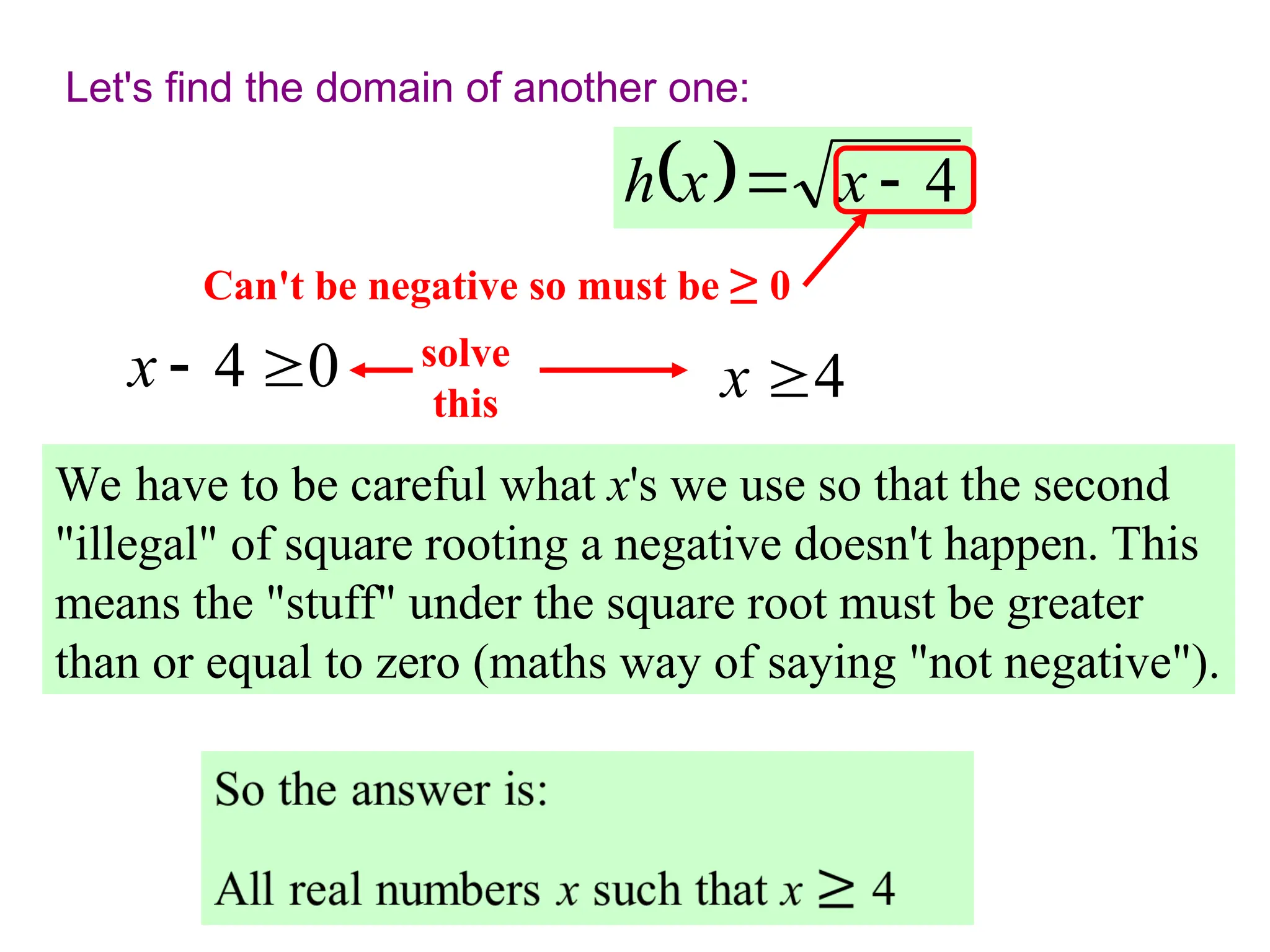 Let's find the domain of another one:
  4

 x
x
h
We have to be careful what x's we use so that the second
"illegal" of square rooting a negative doesn't happen. This
means the "stuff" under the square root must be greater
than or equal to zero (maths way of saying "not negative").
Can't be negative so must be ≥ 0
0
4 

x solve
this 4
x 
 