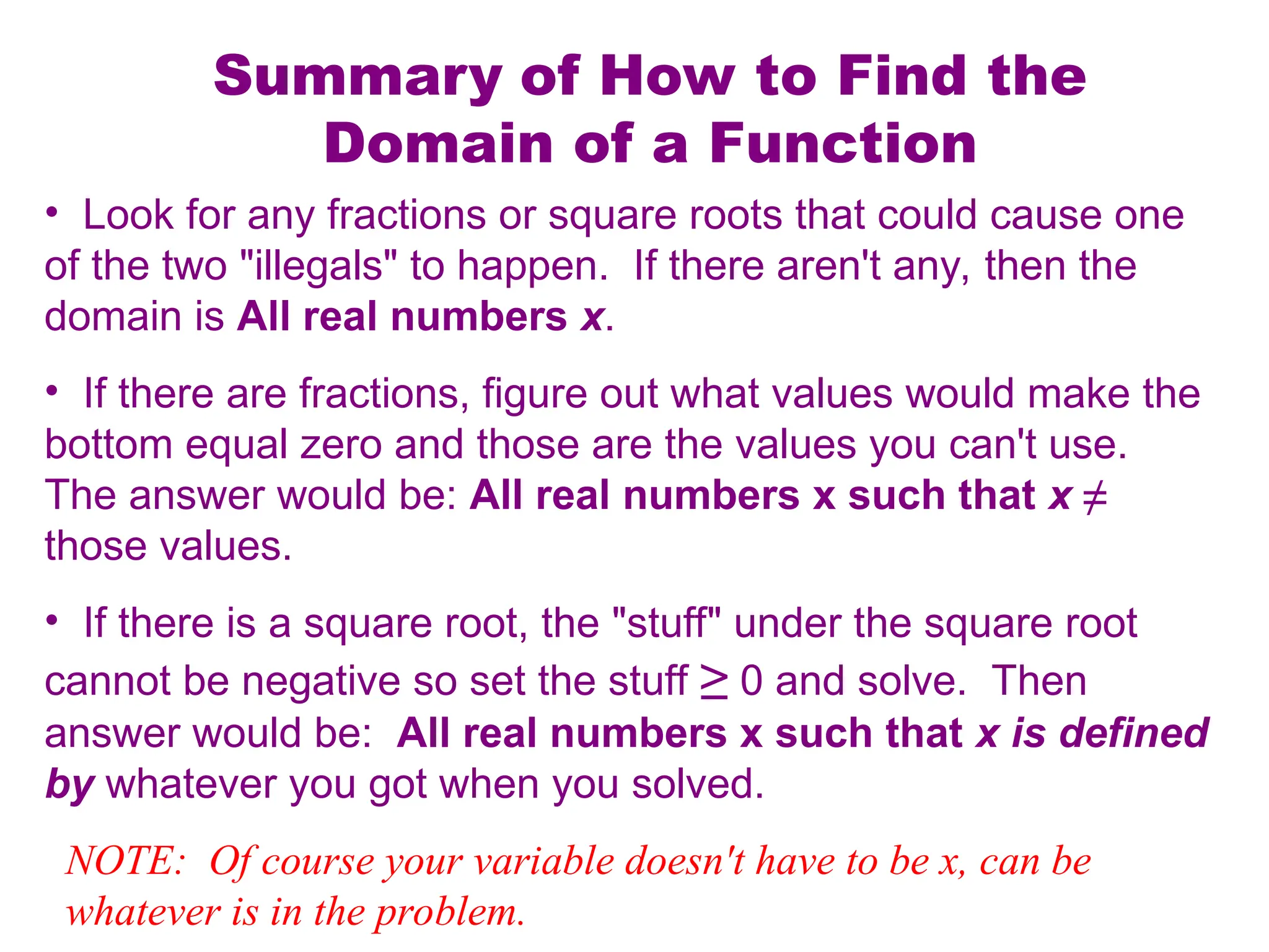 Summary of How to Find the
Domain of a Function
• Look for any fractions or square roots that could cause one
of the two "illegals" to happen. If there aren't any, then the
domain is All real numbers x.
• If there are fractions, figure out what values would make the
bottom equal zero and those are the values you can't use.
The answer would be: All real numbers x such that x ≠
those values.
• If there is a square root, the "stuff" under the square root
cannot be negative so set the stuff ≥ 0 and solve. Then
answer would be: All real numbers x such that x is defined
by whatever you got when you solved.
NOTE: Of course your variable doesn't have to be x, can be
whatever is in the problem.
 