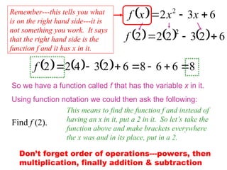   6
3
2 2


 x
x
x
f
So we have a function called f that has the variable x in it.
Using function notation we could then ask the following:
Find f (2).
This means to find the function f and instead of
having an x in it, put a 2 in it. So let’s take the
function above and make brackets everywhere
the x was and in its place, put in a 2.
      6
2
3
2
2
2
2



f
      8
6
6
8
6
2
3
4
2
2 






f
Don’t forget order of operations---powers, then
multiplication, finally addition & subtraction
Remember---this tells you what
is on the right hand side---it is
not something you work. It says
that the right hand side is the
function f and it has x in it.
 