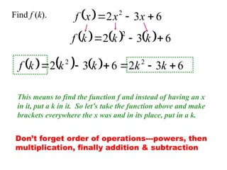   6
3
2 2


 x
x
x
f
Find f (k).
This means to find the function f and instead of having an x
in it, put a k in it. So let’s take the function above and make
brackets everywhere the x was and in its place, put in a k.
      6
3
2
2


 k
k
k
f
      6
3
2
6
3
2 2
2





 k
k
k
k
k
f
Don’t forget order of operations---powers, then
multiplication, finally addition & subtraction
 