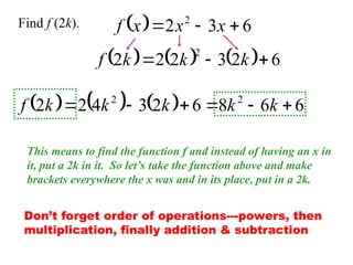   6
3
2 2


 x
x
x
f
Find f (2k).
This means to find the function f and instead of having an x in
it, put a 2k in it. So let’s take the function above and make
brackets everywhere the x was and in its place, put in a 2k.
      6
2
3
2
2
2
2


 k
k
k
f
      6
6
8
6
2
3
4
2
2 2
2





 k
k
k
k
k
f
Don’t forget order of operations---powers, then
multiplication, finally addition & subtraction
 