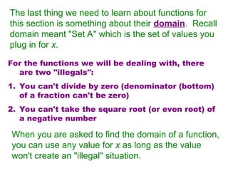 The last thing we need to learn about functions for
this section is something about their domain. Recall
domain meant "Set A" which is the set of values you
plug in for x.
For the functions we will be dealing with, there
are two "illegals":
1. You can't divide by zero (denominator (bottom)
of a fraction can't be zero)
2. You can't take the square root (or even root) of
a negative number
When you are asked to find the domain of a function,
you can use any value for x as long as the value
won't create an "illegal" situation.
 