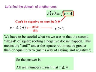 Let's find the domain of another one:
  4

 x
x
h
We have to be careful what x's we use so that the second
"illegal" of square rooting a negative doesn't happen. This
means the "stuff" under the square root must be greater
than or equal to zero (maths way of saying "not negative").
Can't be negative so must be ≥ 0
0
4 

x solve
this 4
x 
 