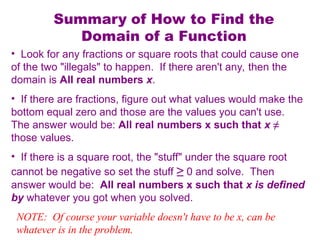 Summary of How to Find the
Domain of a Function
• Look for any fractions or square roots that could cause one
of the two "illegals" to happen. If there aren't any, then the
domain is All real numbers x.
• If there are fractions, figure out what values would make the
bottom equal zero and those are the values you can't use.
The answer would be: All real numbers x such that x ≠
those values.
• If there is a square root, the "stuff" under the square root
cannot be negative so set the stuff ≥ 0 and solve. Then
answer would be: All real numbers x such that x is defined
by whatever you got when you solved.
NOTE: Of course your variable doesn't have to be x, can be
whatever is in the problem.
 