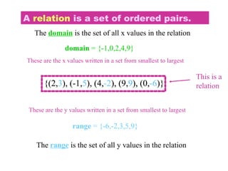 A relation is a set of ordered pairs.
{(2,3), (-1,5), (4,-2), (9,9), (0,-6)}
This is a
relation
The domain is the set of all x values in the relation
{(2,3), (-1,5), (4,-2), (9,9), (0,-6)}
The range is the set of all y values in the relation
{(2,3), (-1,5), (4,-2), (9,9), (0,-6)}
domain = {-1,0,2,4,9}
These are the x values written in a set from smallest to largest
range = {-6,-2,3,5,9}
These are the y values written in a set from smallest to largest
 