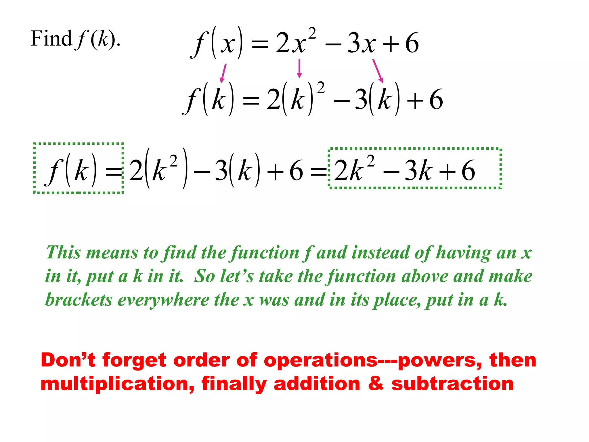 f ( x ) = 2 x − 3x + 6
2

Find f (k).

f ( k ) = 2( k ) − 3( k ) + 6
2

f ( k ) = 2( k ) − 3( k ) + 6 = 2k − 3k + 6
2

2

This means to find the function f and instead of having an x
in it, put a k in it. So let’s take the function above and make
brackets everywhere the x was and in its place, put in a k.
Don’t forget order of operations---powers, then
multiplication, finally addition & subtraction

 