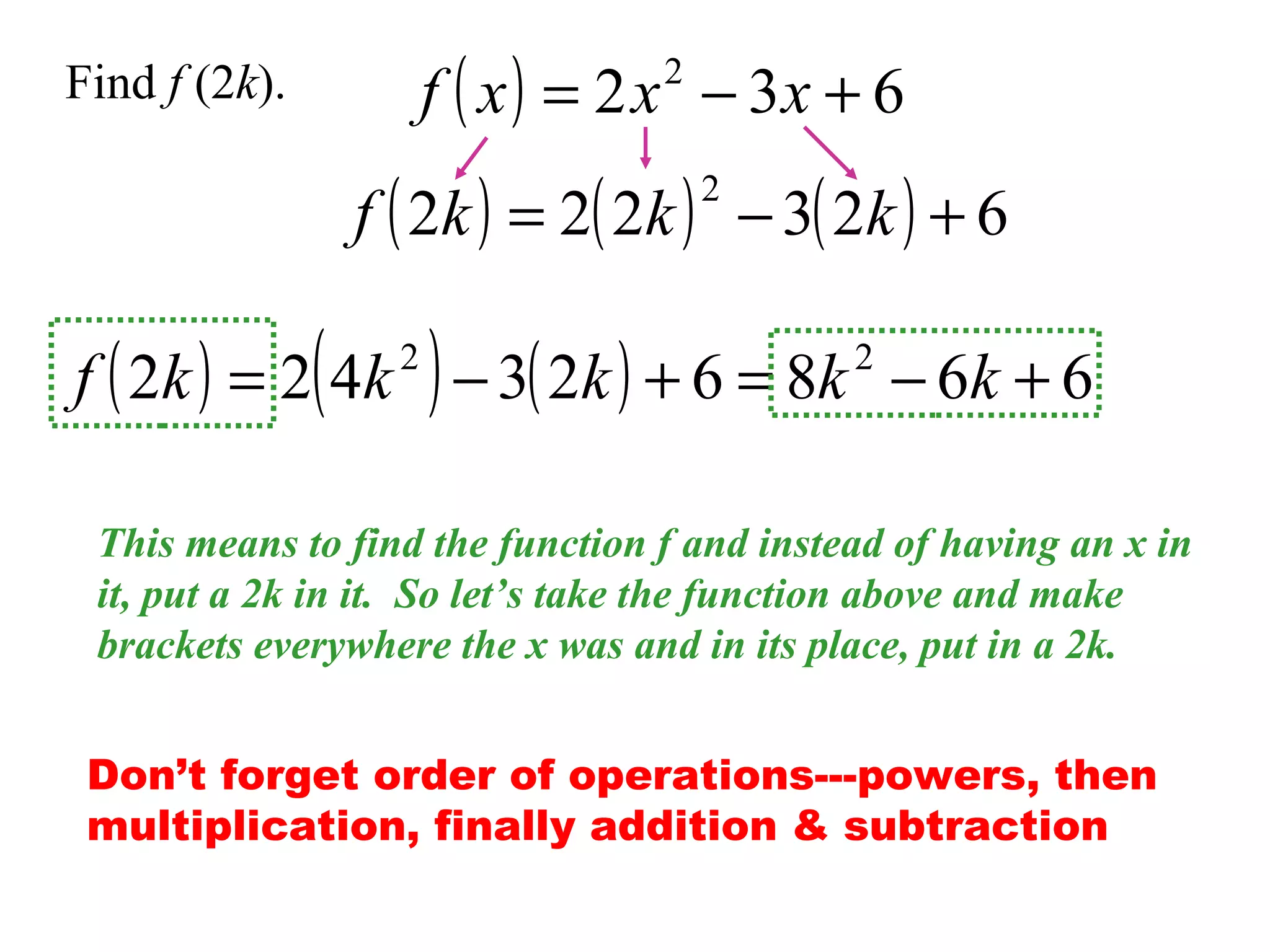 f ( x ) = 2 x − 3x + 6
2

Find f (2k).

f ( 2k ) = 2( 2k ) − 3( 2k ) + 6
2

f ( 2k ) = 2( 4k ) − 3( 2k ) + 6 = 8k − 6k + 6
2

2

This means to find the function f and instead of having an x in
it, put a 2k in it. So let’s take the function above and make
brackets everywhere the x was and in its place, put in a 2k.
Don’t forget order of operations---powers, then
multiplication, finally addition & subtraction

 