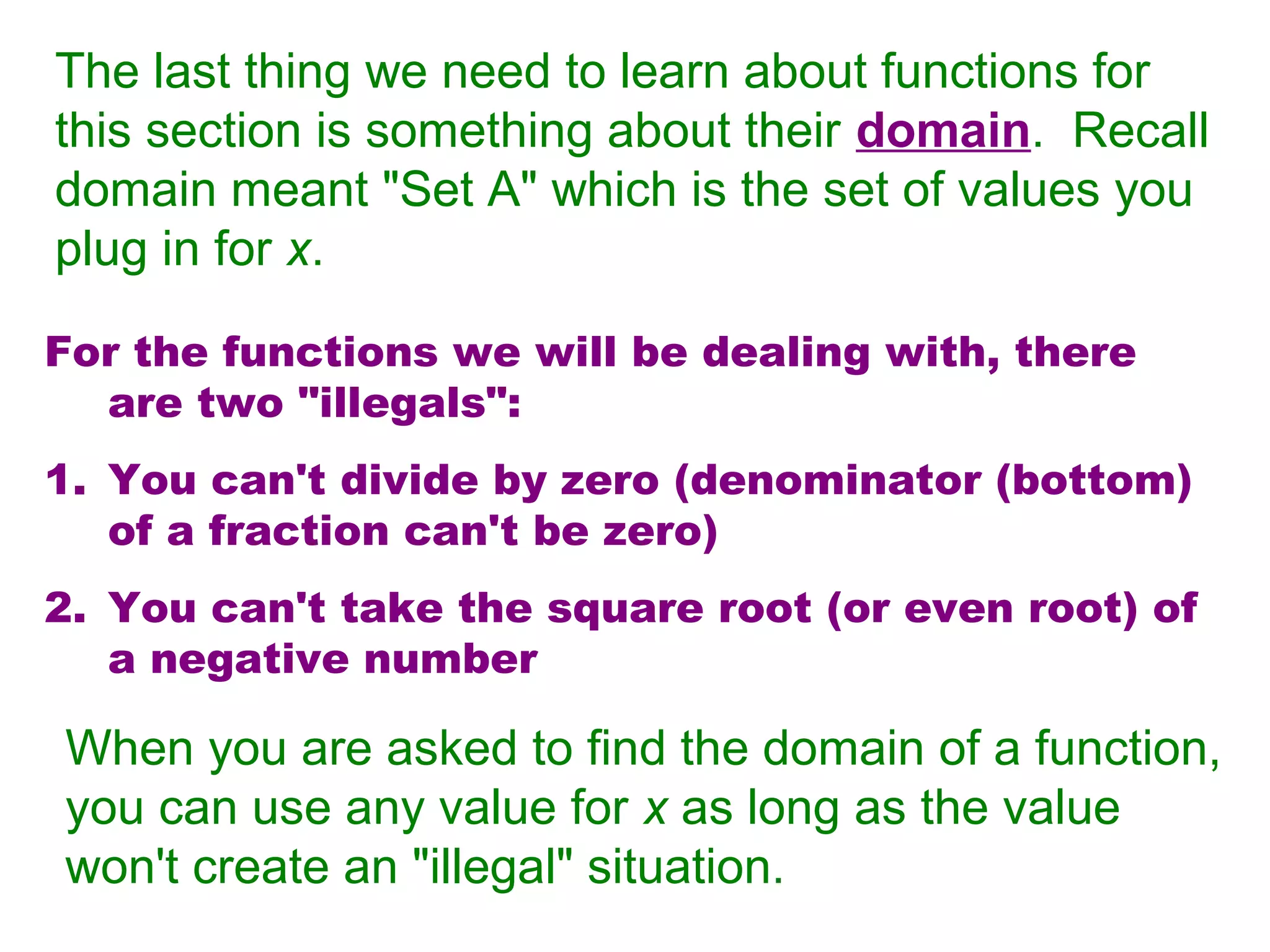The last thing we need to learn about functions for
this section is something about their domain. Recall
domain meant "Set A" which is the set of values you
plug in for x.
For the functions we will be dealing with, there
are two "illegals":
1. You can't divide by zero (denominator (bottom)
of a fraction can't be zero)
2. You can't take the square root (or even root) of
a negative number

When you are asked to find the domain of a function,
you can use any value for x as long as the value
won't create an "illegal" situation.

 