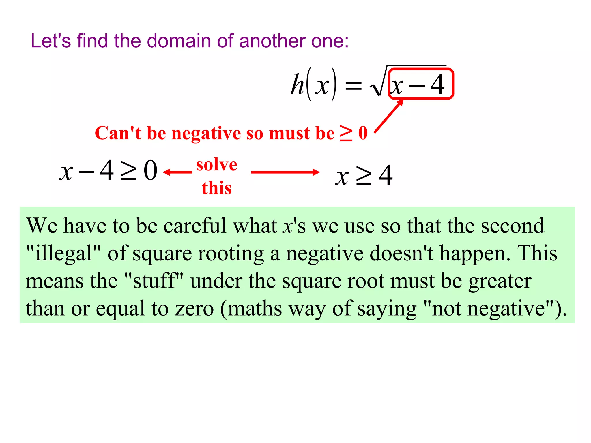 Let's find the domain of another one:

h( x ) = x − 4
Can't be negative so must be ≥ 0

x−4≥0

solve
this

x≥4

We have to be careful what x's we use so that the second
"illegal" of square rooting a negative doesn't happen. This
means the "stuff" under the square root must be greater
than or equal to zero (maths way of saying "not negative").

 