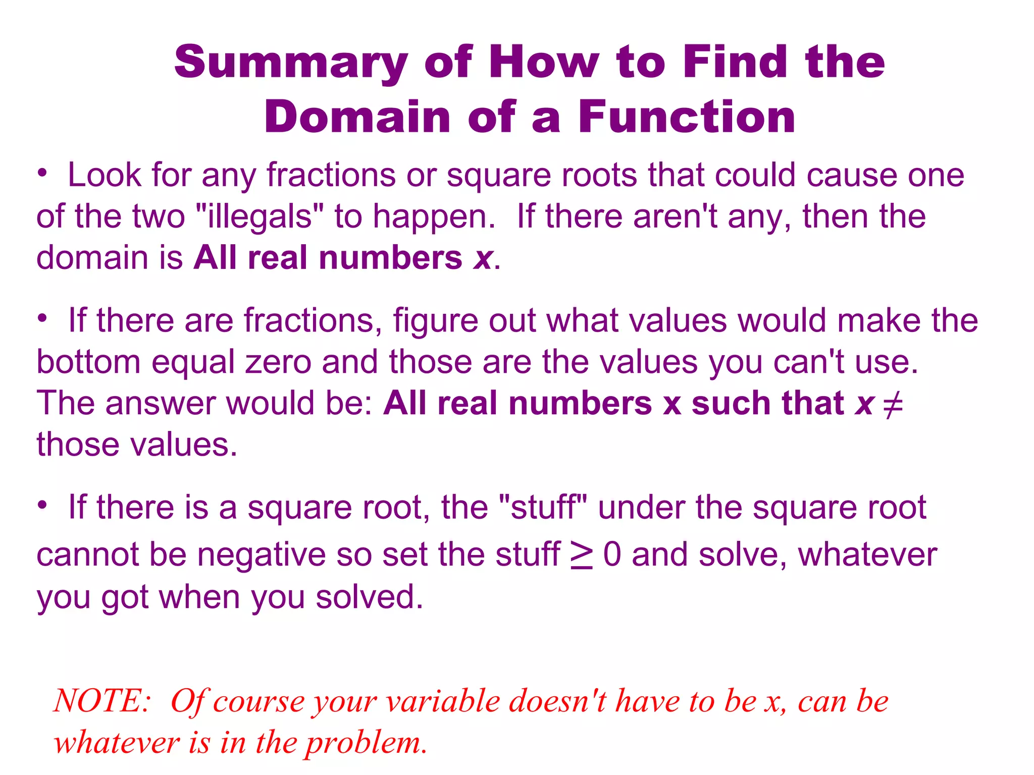 Summary of How to Find the
Domain of a Function
• Look for any fractions or square roots that could cause one
of the two "illegals" to happen. If there aren't any, then the
domain is All real numbers x.
• If there are fractions, figure out what values would make the
bottom equal zero and those are the values you can't use.
The answer would be: All real numbers x such that x ≠
those values.
• If there is a square root, the "stuff" under the square root
cannot be negative so set the stuff ≥ 0 and solve, whatever
you got when you solved.
NOTE: Of course your variable doesn't have to be x, can be
whatever is in the problem.

 