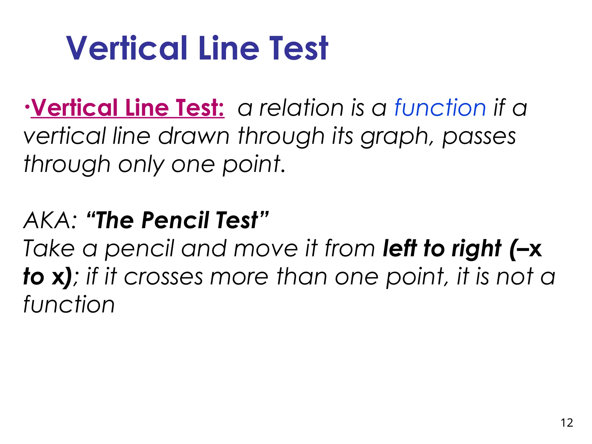 12
Vertical Line Test
•Vertical Line Test: a relation is a function if a
vertical line drawn through its graph, passes
through only one point.
AKA: “The Pencil Test”
Take a pencil and move it from left to right (–x
to x); if it crosses more than one point, it is not a
function
 
