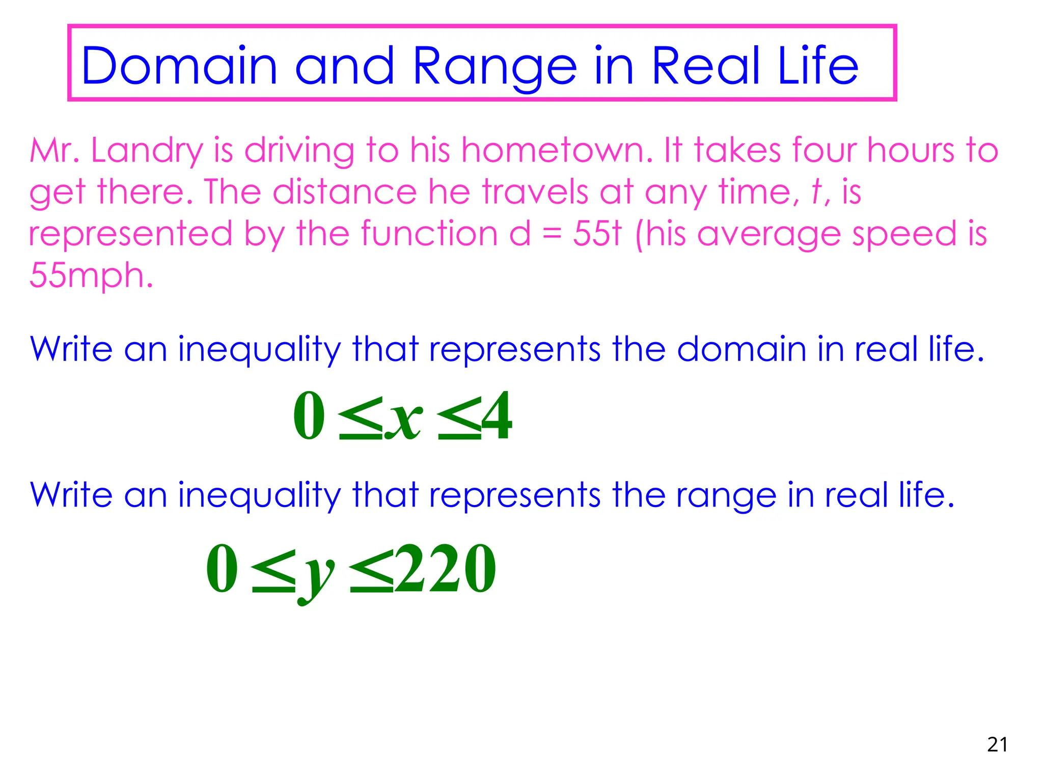 21
Domain and Range in Real Life
Mr. Landry is driving to his hometown. It takes four hours to
get there. The distance he travels at any time, t, is
represented by the function d = 55t (his average speed is
55mph.
Write an inequality that represents the domain in real life.
Write an inequality that represents the range in real life.
0 4
x
 
0 220
y
 
 