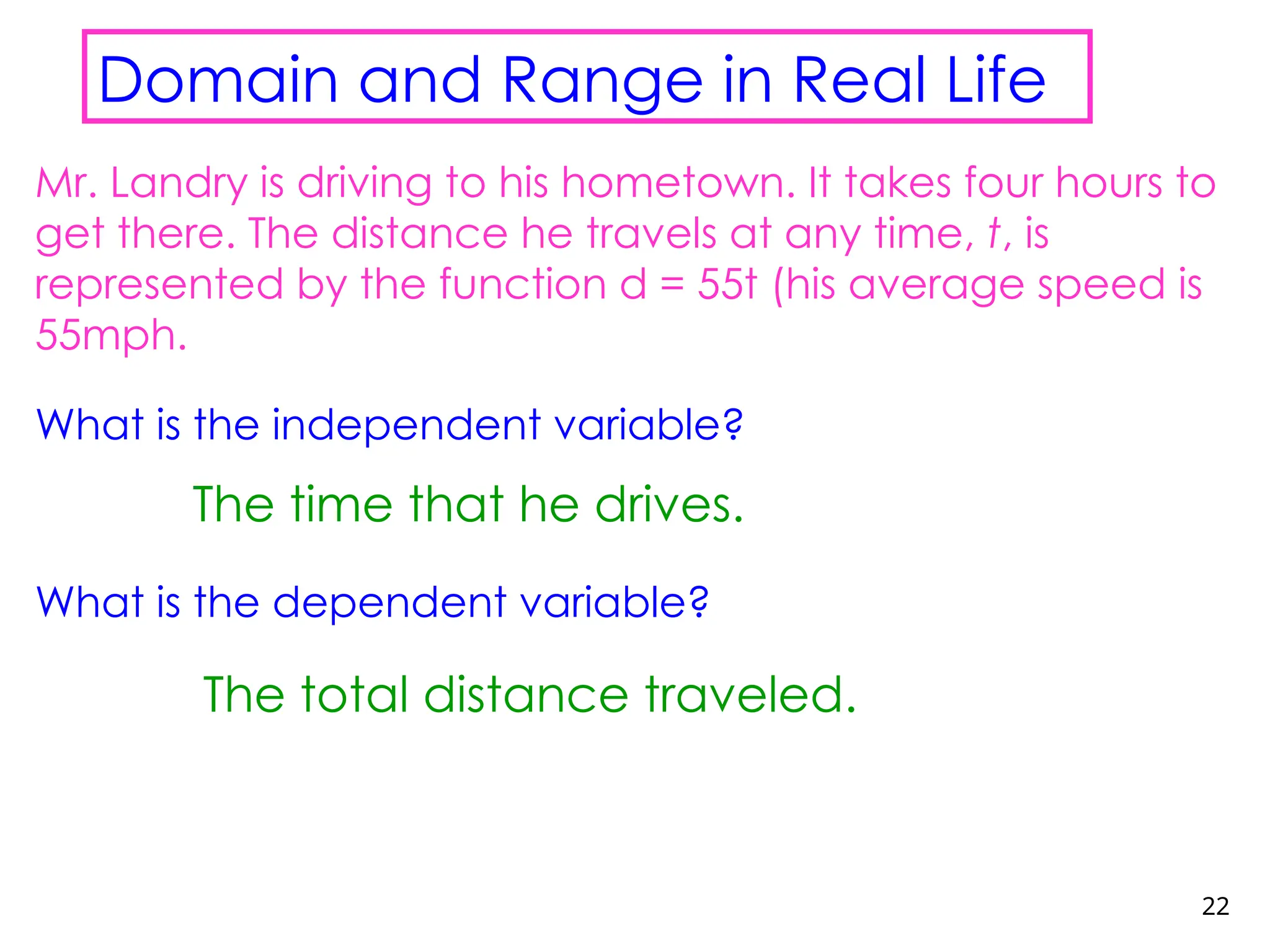 22
Domain and Range in Real Life
Mr. Landry is driving to his hometown. It takes four hours to
get there. The distance he travels at any time, t, is
represented by the function d = 55t (his average speed is
55mph.
What is the independent variable?
What is the dependent variable?
The time that he drives.
The total distance traveled.
 