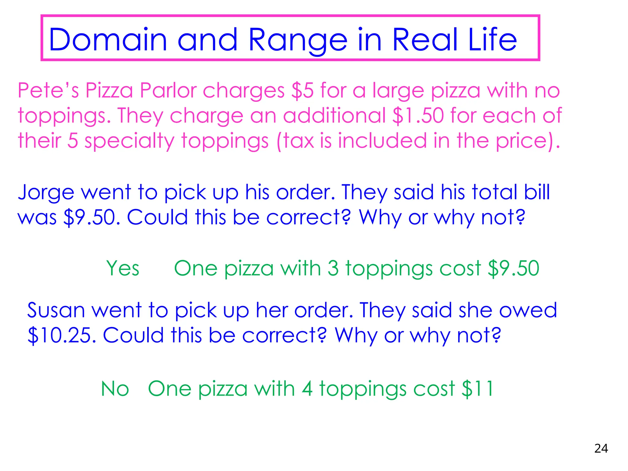 24
Domain and Range in Real Life
Pete’s Pizza Parlor charges $5 for a large pizza with no
toppings. They charge an additional $1.50 for each of
their 5 specialty toppings (tax is included in the price).
Jorge went to pick up his order. They said his total bill
was $9.50. Could this be correct? Why or why not?
Yes
Susan went to pick up her order. They said she owed
$10.25. Could this be correct? Why or why not?
No
One pizza with 3 toppings cost $9.50
One pizza with 4 toppings cost $11
 