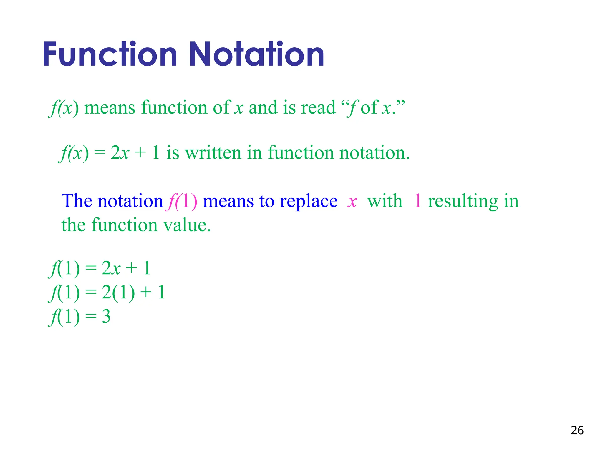 26
Function Notation
f(x) means function of x and is read “f of x.”
f(x) = 2x + 1 is written in function notation.
The notation f(1) means to replace x with 1 resulting in
the function value.
f(1) = 2x + 1
f(1) = 2(1) + 1
f(1) = 3
 