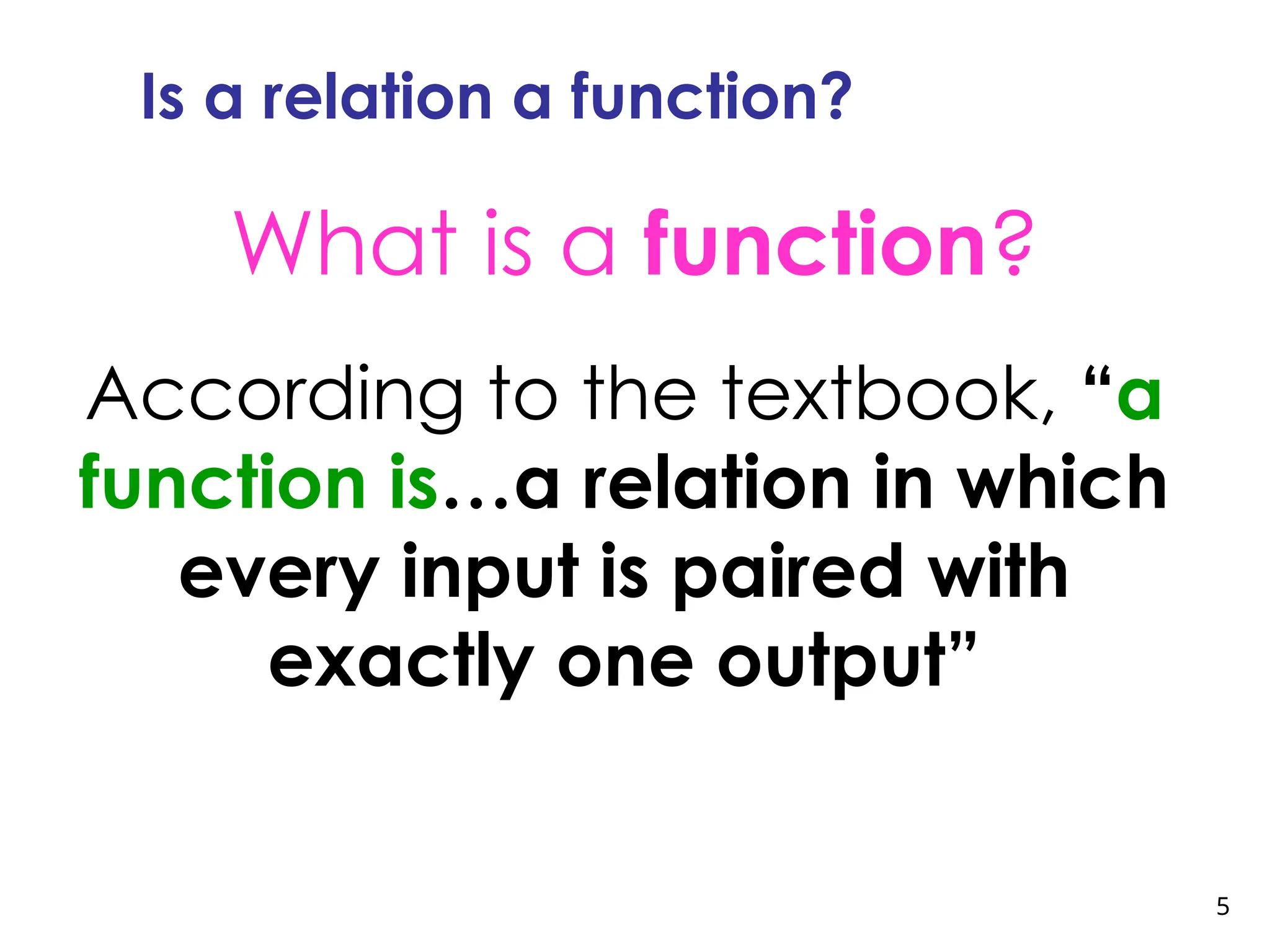 5
Is a relation a function?
What is a function?
According to the textbook, “a
function is…a relation in which
every input is paired with
exactly one output”
 