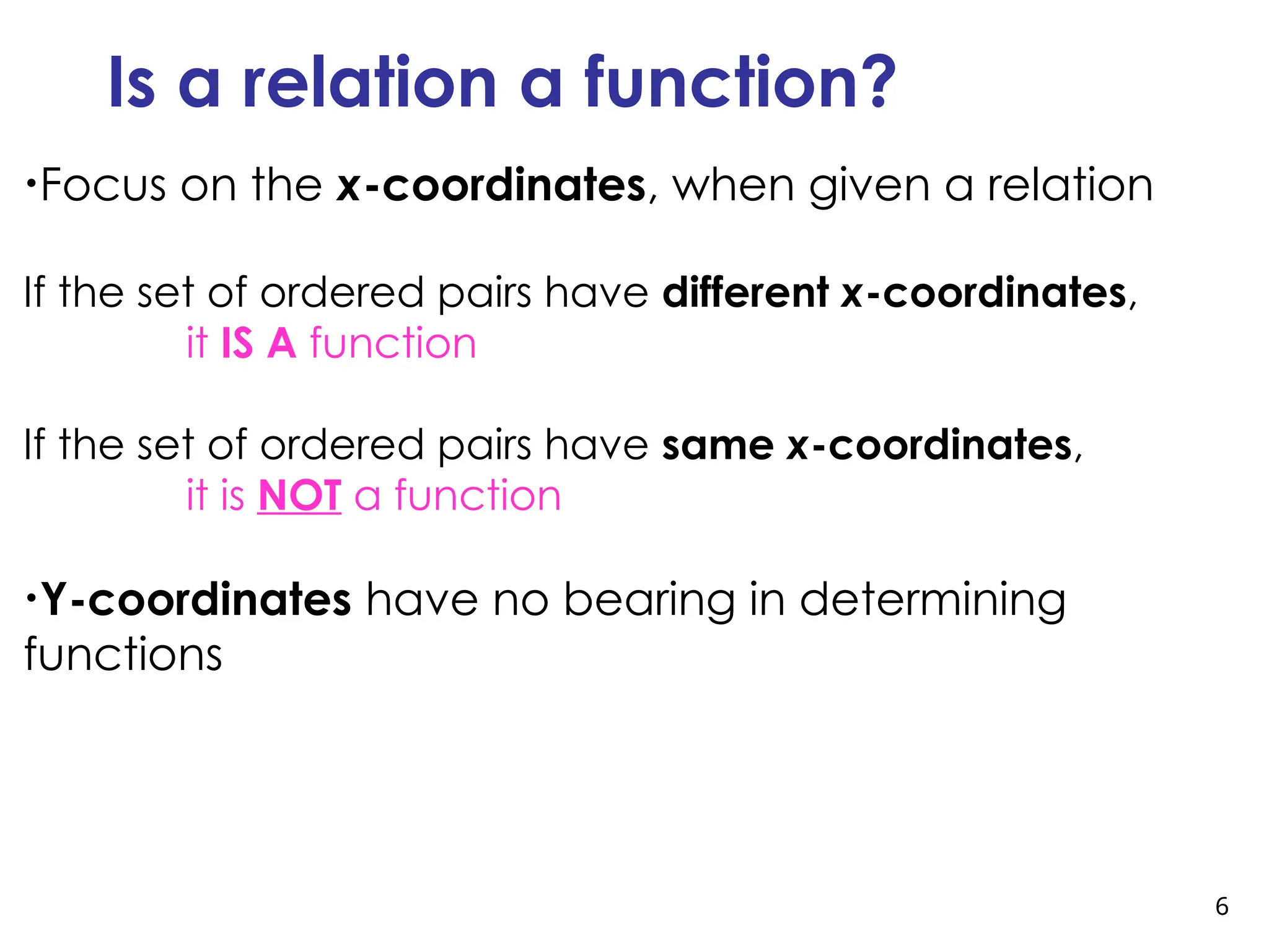 6
Is a relation a function?
•Focus on the x-coordinates, when given a relation
If the set of ordered pairs have different x-coordinates,
it IS A function
If the set of ordered pairs have same x-coordinates,
it is NOT a function
•Y-coordinates have no bearing in determining
functions
 