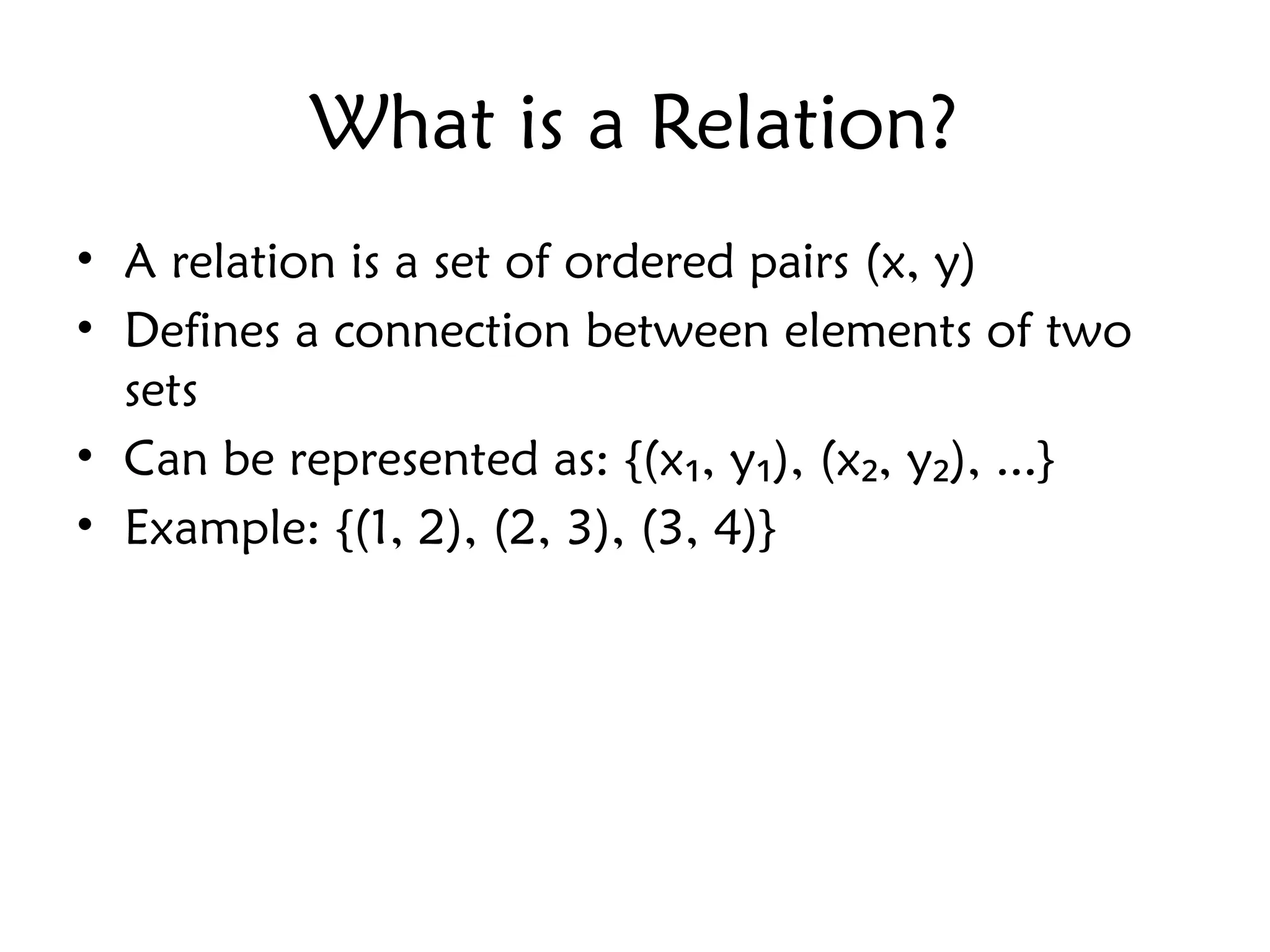 What is a Relation?
• A relation is a set of ordered pairs (x, y)
• Defines a connection between elements of two
sets
• Can be represented as: {(x , y ), (x , y ), ...}
₁ ₁ ₂ ₂
• Example: {(1, 2), (2, 3), (3, 4)}
 