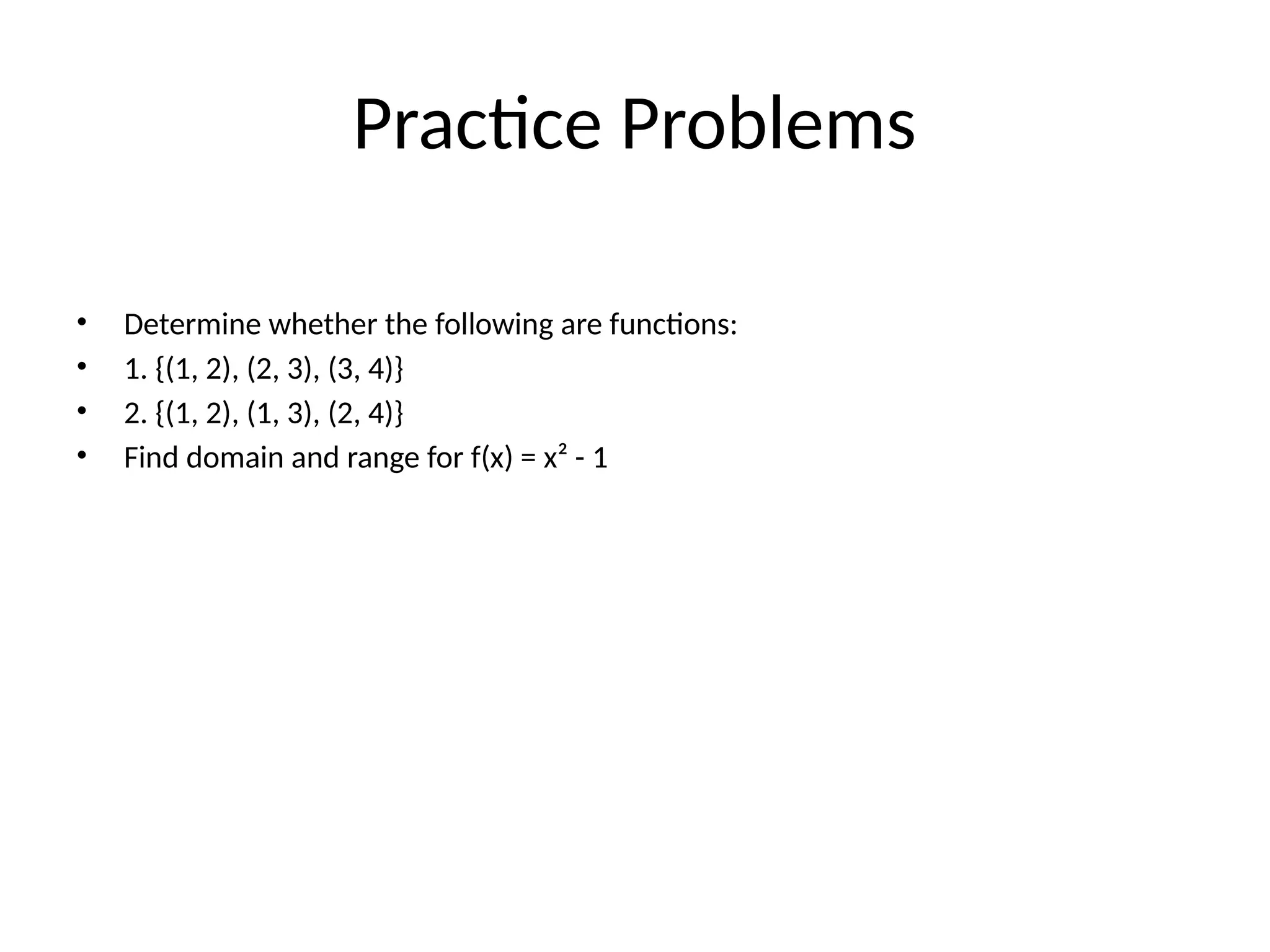 Practice Problems
• Determine whether the following are functions:
• 1. {(1, 2), (2, 3), (3, 4)}
• 2. {(1, 2), (1, 3), (2, 4)}
• Find domain and range for f(x) = x² - 1
 