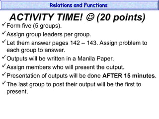 ACTIVITY TIME!  (20 points)
Form five (5 groups).
Assign group leaders per group.
Let them answer pages 142 – 143. Assign problem to
each group to answer.
Outputs will be written in a Manila Paper.
Assign members who will present the output.
Presentation of outputs will be done AFTER 15 minutes.
The last group to post their output will be the first to
present.
Relations and Functions
Relations and Functions
 