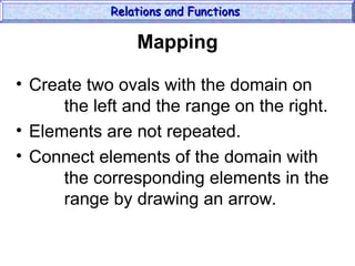 Mapping
• Create two ovals with the domain on
the left and the range on the right.
• Elements are not repeated.
• Connect elements of the domain with
the corresponding elements in the
range by drawing an arrow.
Relations and Functions
Relations and Functions
 