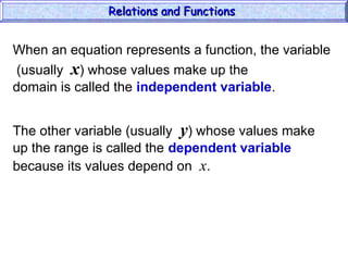 When an equation represents a function, the variable
(usually x) whose values make up the
domain is called the independent variable.
The other variable (usually y) whose values make
up the range is called the dependent variable
because its values depend on x.
Relations and Functions
Relations and Functions
 