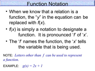 Function Notation
• When we know that a relation is a
function, the “y” in the equation can be
replaced with f(x).
• f(x) is simply a notation to designate a
function. It is pronounced ‘f’ of ‘x’.
• The ‘f’ names the function, the ‘x’ tells
the variable that is being used.
NOTE: Letters other than f can be used to represent
a function.
EXAMPLE: g(x) = 2x + 1
 