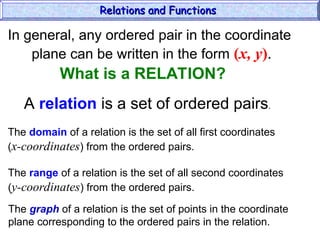 In general, any ordered pair in the coordinate
plane can be written in the form (x, y).
A relation is a set of ordered pairs.
The domain of a relation is the set of all first coordinates
(x-coordinates) from the ordered pairs.
The range of a relation is the set of all second coordinates
(y-coordinates) from the ordered pairs.
The graph of a relation is the set of points in the coordinate
plane corresponding to the ordered pairs in the relation.
Relations and Functions
Relations and Functions
What is a RELATION?
 