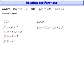 Given: f(x) = x2
+ 2 and g(x) = 0.5x2
– 5x + 3.5
f(-3)
f(x) = x2
+ 2
Find each value.
f(-3) = (-3)2
+ 2
f(-3) = 9 + 2
f(-3) = 11
g(2.8)
g(x) = 0.5x2
– 5x + 3.5
Relations and Functions
Relations and Functions
 