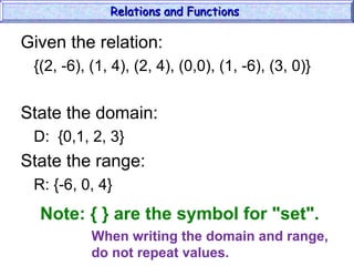 Given the relation:
{(2, -6), (1, 4), (2, 4), (0,0), (1, -6), (3, 0)}
State the domain:
D: {0,1, 2, 3}
State the range:
R: {-6, 0, 4}
Relations and Functions
Relations and Functions
Note: { } are the symbol for "set".
When writing the domain and range,
do not repeat values.
 