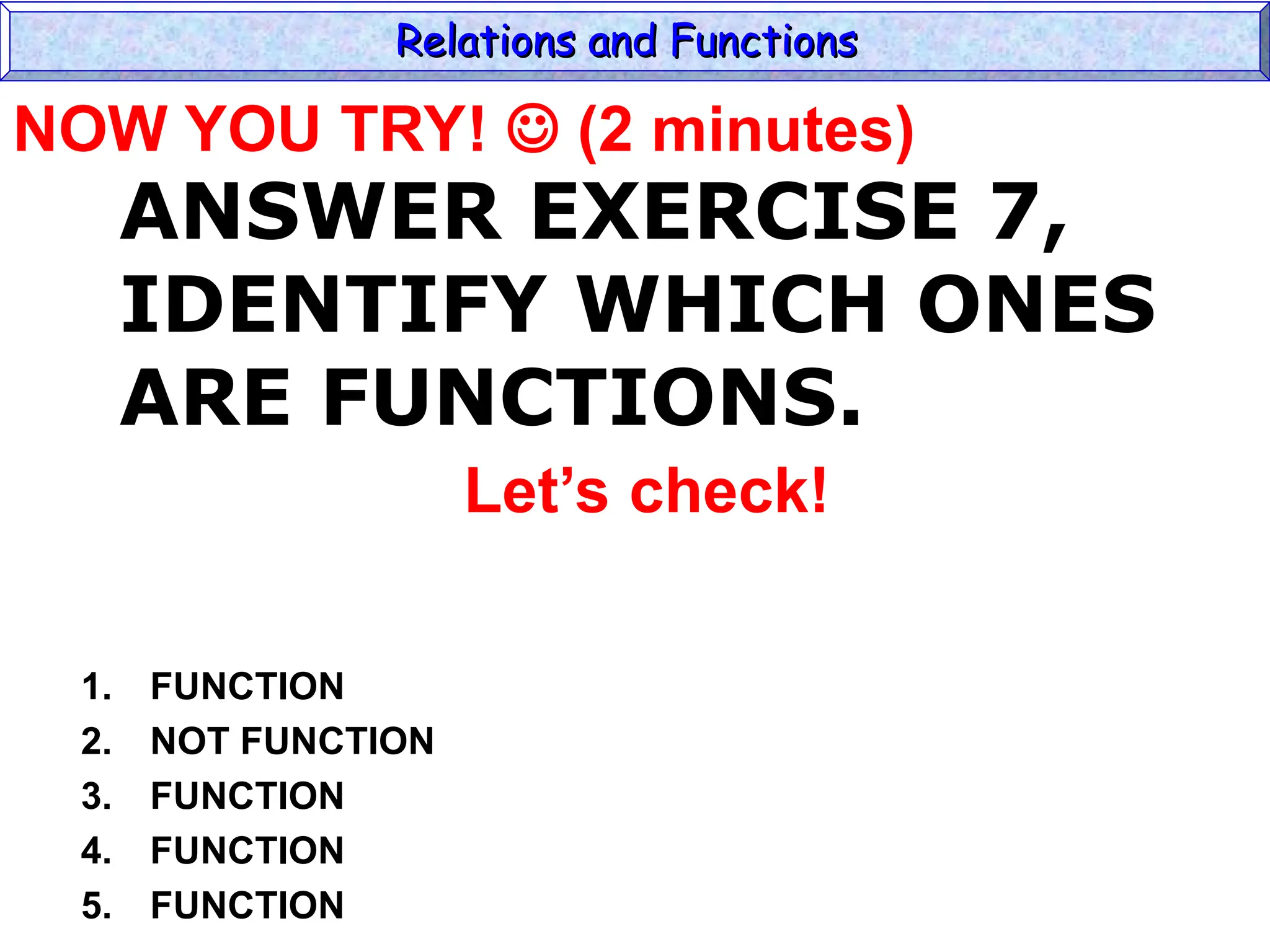 ANSWER EXERCISE 7,
IDENTIFY WHICH ONES
ARE FUNCTIONS.
1. FUNCTION
2. NOT FUNCTION
3. FUNCTION
4. FUNCTION
5. FUNCTION
Relations and Functions
Relations and Functions
Let’s check!
NOW YOU TRY!  (2 minutes)
 