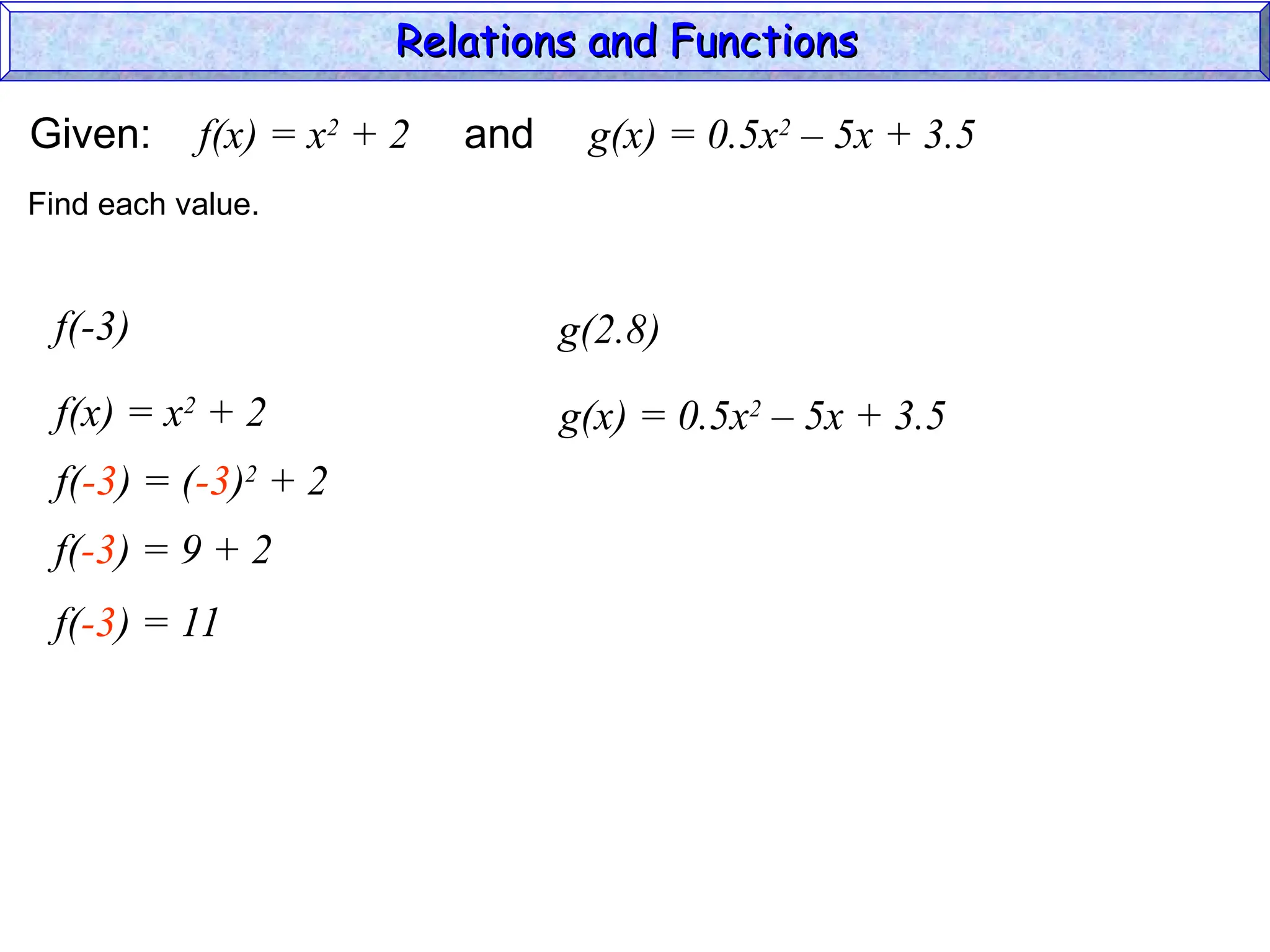 Given: f(x) = x2
+ 2 and g(x) = 0.5x2
– 5x + 3.5
f(-3)
f(x) = x2
+ 2
Find each value.
f(-3) = (-3)2
+ 2
f(-3) = 9 + 2
f(-3) = 11
g(2.8)
g(x) = 0.5x2
– 5x + 3.5
Relations and Functions
Relations and Functions
 
