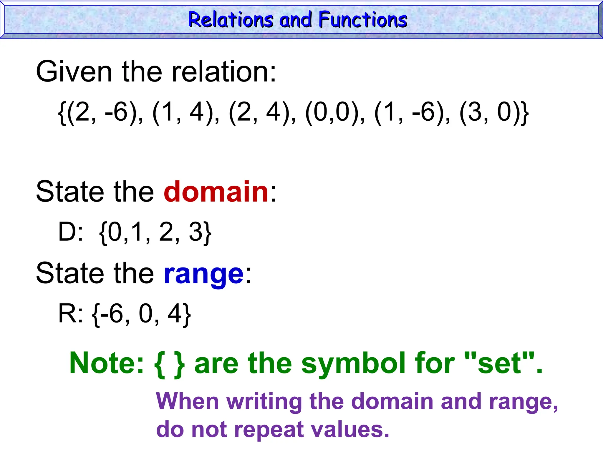 Given the relation:
{(2, -6), (1, 4), (2, 4), (0,0), (1, -6), (3, 0)}
State the domain:
D: {0,1, 2, 3}
State the range:
R: {-6, 0, 4}
Relations and Functions
Relations and Functions
Note: { } are the symbol for "set".
When writing the domain and range,
do not repeat values.
 