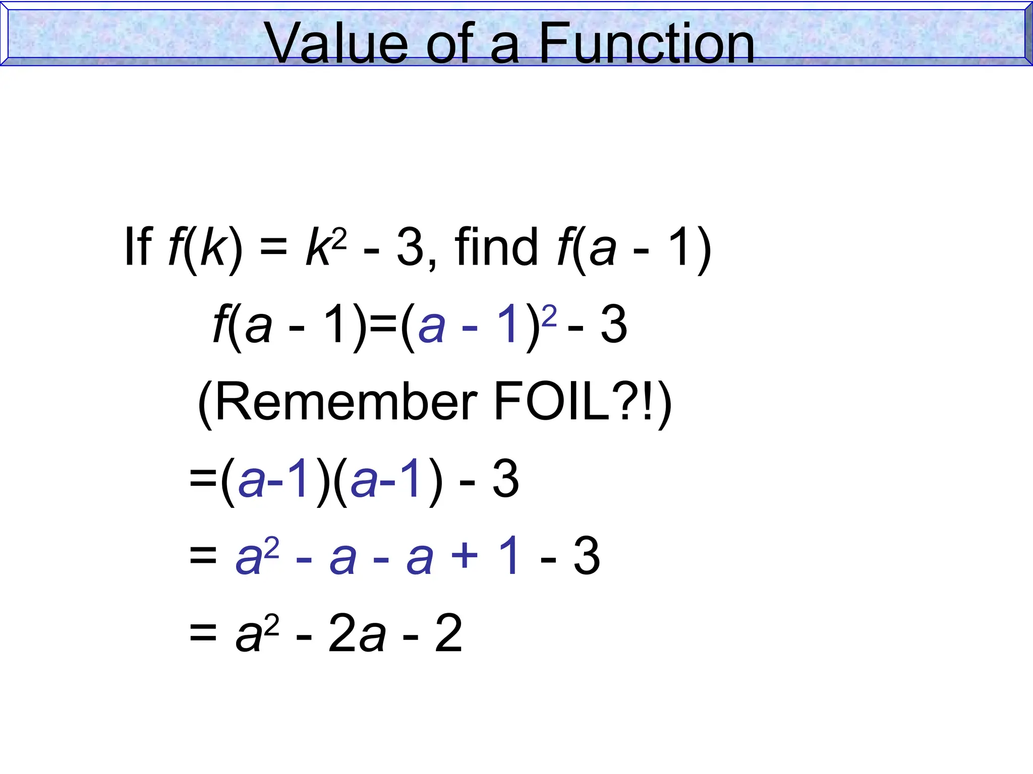 Value of a Function
If f(k) = k2
- 3, find f(a - 1)
f(a - 1)=(a - 1)2
- 3
(Remember FOIL?!)
=(a-1)(a-1) - 3
= a2
- a - a + 1 - 3
= a2
- 2a - 2
 