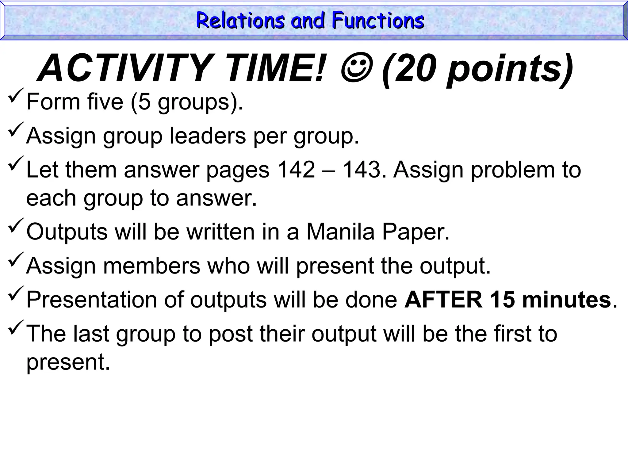 ACTIVITY TIME!  (20 points)
Form five (5 groups).
Assign group leaders per group.
Let them answer pages 142 – 143. Assign problem to
each group to answer.
Outputs will be written in a Manila Paper.
Assign members who will present the output.
Presentation of outputs will be done AFTER 15 minutes.
The last group to post their output will be the first to
present.
Relations and Functions
Relations and Functions
 