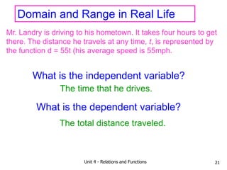Unit 4 - Relations and Functions 21
Domain and Range in Real Life
Mr. Landry is driving to his hometown. It takes four hours to get
there. The distance he travels at any time, t, is represented by
the function d = 55t (his average speed is 55mph.
What is the independent variable?
What is the dependent variable?
The time that he drives.
The total distance traveled.
 